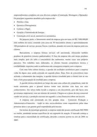 198


empreendimentos completos em seus diversos estágios (Construção, Montagem e Operação).
Os principais segmentos atendidos pela empresa são:
•   Petróleo e Gás;
•   Química e Petroquímica;
•   Celulose e Papel;
•   Geração e Transmissão de Energia;
•   Construção civil, naval, automotiva e aeronáutica.
        De pequeno porte, o faturamento anual da empresa gira em torno de R$ 3.000.000,00
(três milhões de reais), contando com cerca de 30 funcionários diretos e aproximadamente
100 prestadores de serviço, pessoas físicas e jurídicas, atuando em nome da empresa junto aos
clientes.
        Basicamente, a empresa fornece serviços sob encomenda, oferecendo também
produtos de prateleira (ensaios padronizados). O foco da empresa não está nestes produtos
mais simples, pois ela sofre a concorrência dos autônomos, muitas vezes seus próprios
parceiros. Nos trabalhos mais elaborados, os clientes buscam competência técnica e
confiabilidade, requisitos onde os autônomos não conseguem competir com a empresa.
        Com uma forte cultura técnica, a questão de resultados econômicos para a empresa
vinha há alguns anos sendo colocada em segundo plano. Hoje, fruto de concorrência mais
acirrada e achatamento das margens, a questão técnica (resultado para o cliente) tem ao seu
lado a forte preocupação de resultado para a empresa.
        A questão técnica introduziu ao longo dos anos uma cultura de competência, onde há
muita autonomia para o pessoal técnico tomar suas decisões com base nos seus
conhecimentos. Isto talvez tenha levado a empresa a um descontrole, pois não havia uma
governança empresarial, com um mínimo de controle. Chegava-se a ponto da área comercial
vender um serviço, a produção executar um segundo e a área financeira cobrar um terceiro.
        A empresa está estruturada em três grandes áreas – Comercial, Produção e
Administrativo-Financeira – tendo os dois sócios-diretores como responsáveis pelas duas
primeiras áreas e um gerente geral respondendo pela terceira.
        Em termos de tecnologia gerencial, a empresa ainda não possui certificação ISO 9000
ou similar, atendendo normas específicas de seu segmento de atuação. O mercado começa a
sinalizar para a necessidade de certificação, devendo a mesma ocorrer no ano de 2004 ou
2005.
 