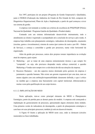 199


       Em 1997, participou de um projeto (Programa de Gestão Empresarial e Qualidade),
junto à FIERGS (Federação das Indústrias do Estado do Rio Grande do Sul), composto de
Diagnóstico Organizacional, Plano de Ação e Implantação, a partir do qual começou a rever
seu sistema de gestão.
       A empresa vem tentando se moldar aos critérios de excelência do PNQ/PGQP (Prêmio
Nacional de Qualidade / Programa Gaúcho de Qualidade e Produtividade).
       Contando com um sistema informatizado desenvolvido internamente, todo o
atendimento ao cliente é registrado e acompanhado até a conclusão do serviço e pós-venda. A
empresa hoje trabalha com planejamento estratégico, indicadores de desempenho, orçamento
(receitas, gastos e investimentos), sistema de custos (por centros de custo e por OS – Ordem
de Serviço), e começa a consolidar a gestão por processos, numa visão horizontal da
organização.
       Além da gestão por processos, outros dois projetos tomam importância na evolução
atual da empresa, quais sejam:
•   Marketing – por se tratar de uma empresa eminentemente técnica e que sempre foi
    “comprada”, ou seja, não precisava despender muito esforço comercial, a questão
    Marketing e Vendas nem sempre teve a relevância devida nas atenções da empresa.
•   Recursos Humanos – um dos aspectos menos dominado pelos gestores da empresa é
    justamente a questão humana. Não existe um gerente responsável por esta área, nem ao
    menos alguém com esta atribuição/responsabilidade claramente definida, o que é crítico
    na medida que a empresa atua basicamente com capital intelectual, diferenciando-se
    muitas vezes pela qualificação de seu corpo técnico.


6.1.1.2. IMPLANTAÇÃO DO MEIO

       Nesta aplicação, tem-se como principal elemento do MEIO o Planejamento
Estratégico, ponto de partida para as demais partes do modelo. A empresa está começando a
implantação do gerenciamento de processos, apresentando alguns elementos deste módulo.
Uma primeira versão de indicadores de desempenho, a partir do planejamento estratégico e
com base em seus principais processos, também já está em desenvolvimento.
       A Figura 43 ilustra a aplicação do MEIO neste caso, onde se destacam (círculos
numerados) as fases trabalhadas.
 