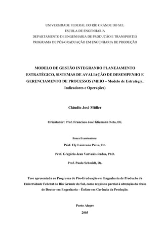 UNIVERSIDADE FEDERAL DO RIO GRANDE DO SUL
                            ESCOLA DE ENGENHARIA
      DEPARTAMENTO DE ENGENHARIA DE PRODUÇÃO E TRANSPORTES
      PROGRAMA DE PÓS-GRADUAÇÃO EM ENGENHARIA DE PRODUÇÃO




       MODELO DE GESTÃO INTEGRANDO PLANEJAMENTO
 ESTRATÉGICO, SISTEMAS DE AVALIAÇÃO DE DESEMPENHO E
 GERENCIAMENTO DE PROCESSOS (MEIO – Modelo de Estratégia,
                            Indicadores e Operações)




                               Cláudio José Müller


                Orientador: Prof. Francisco José Kliemann Neto, Dr.



                                  Banca Examinadora:

                            Prof. Ely Laureano Paiva, Dr.

                      Prof. Gregório Jean Varvakis Rados, PhD.

                              Prof. Paulo Schmidt, Dr.



  Tese apresentada ao Programa de Pós-Graduação em Engenharia de Produção da
Universidade Federal do Rio Grande do Sul, como requisito parcial à obtenção do título
            de Doutor em Engenharia – Ênfase em Gerência da Produção.



                                    Porto Alegre

                                        2003
 