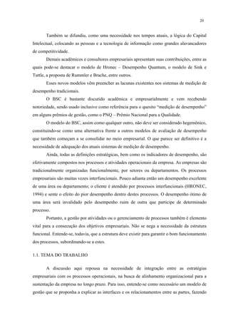 20


       Também se difundiu, como uma necessidade nos tempos atuais, a lógica do Capital
Intelectual, colocando as pessoas e a tecnologia de informação como grandes alavancadores
de competitividade.
       Demais acadêmicos e consultores empresariais apresentam suas contribuições, entre as
quais pode-se destacar o modelo de Hronec – Desempenho Quantum, o modelo de Sink e
Tuttle, a proposta de Rummler e Brache, entre outros.
       Esses novos modelos vêm preencher as lacunas existentes nos sistemas de medição de
desempenho tradicionais.
       O BSC é bastante discutido acadêmica e empresarialmente e vem recebendo
notoriedade, sendo usado inclusive como referência para o quesito “medição de desempenho”
em alguns prêmios de gestão, como o PNQ – Prêmio Nacional para a Qualidade.
       O modelo do BSC, assim como qualquer outro, não deve ser considerado hegemônico,
constituindo-se como uma alternativa frente a outros modelos de avaliação de desempenho
que também começam a se consolidar no meio empresarial. O que parece ser definitivo é a
necessidade de adequação dos atuais sistemas de medição de desempenho.
       Ainda, todas as definições estratégicas, bem como os indicadores de desempenho, são
efetivamente compostos nos processos e atividades operacionais da empresa. As empresas são
tradicionalmente organizadas funcionalmente, por setores ou departamentos. Os processos
empresariais são muitas vezes interfuncionais. Pouco adianta então um desempenho excelente
de uma área ou departamento; o cliente é atendido por processos interfuncionais (HRONEC,
1994) e sente o efeito do pior desempenho dentro destes processos. O desempenho ótimo de
uma área será invalidado pelo desempenho ruim de outra que participe de determinado
processo.
       Portanto, a gestão por atividades ou o gerenciamento de processos também é elemento
vital para a consecução dos objetivos empresariais. Não se nega a necessidade da estrutura
funcional. Entende-se, todavia, que a estrutura deve existir para garantir o bom funcionamento
dos processos, subordinando-se a estes.

1.1. TEMA DO TRABALHO

       A discussão aqui repousa na necessidade de integração entre as estratégias
empresariais com os processos operacionais, na busca de alinhamento organizacional para a
sustentação da empresa no longo prazo. Para isso, entende-se como necessário um modelo de
gestão que se proponha a explicar as interfaces e os relacionamentos entre as partes, fazendo
 