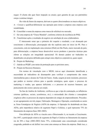 203


requer. O cliente não quer fazer inspeção ou ensaio; quer garantia de que seu patrimônio
esteja e continue íntegro.
       Da visão de futuro da empresa, derivam os quatro direcionadores ou macro-objetivos:
A – Crescer e qualificar/diferenciar sua operação para tornar a empresa uma empresa com
rentabilidade.
B – Consolidar o nome da empresa como marca de referência no mercado.
C – Ser uma empresa de “Classe Mundial“, conforme critérios de excelência do PNQ.
D – Transformar ações e resultados do negócio em satisfação de seus colaboradores.
       É interessante notar que o primeiro diz respeito a resultado, a ser alcançado por
crescimento e diferenciação, preocupação não tão explícita antes do início do PE. Para o
crescimento, está em implantação uma estrutura (filial) em São Paulo, maior mercado do país;
para diferenciação, a empresa busca desenvolver novos produtos e parcerias técnicas para
ofertar as soluções em integridade operacional. Os demais podem ser traduzidos ou
desdobrados em projetos definidos para atingir estes objetivos corporativos, quais sejam:
B – Projeto de Marketing;
C – Adesão ao PGQP, com metas de pontuação para os próximos anos;
D – Projeto de Recursos Humanos.
       Em termos de vinculação com o MEIO, tem-se aqui claramente identificada a
necessidade de indicadores de desempenho para verificar o cumprimento das metas
intermediárias para o alcance da Visão de Futuro. Ainda, surgem já neste momento, processos
que podem se mostrar críticos para a questão estratégica, quais sejam: o processo de
marketing e vendas, que aparece deficiente; e o processo de recursos humanos, que
praticamente não existe e precisa ser criado.
       Na fase de Análise do Ambiente, verificou-se que o tipo de contratação, as influências
externas (políticas, sociais, econômicas, etc.), a necessidade dos clientes e conseqüente
exigência sobre os processos da empresa dependem do estágio do empreendimento. Procedeu-
se um agrupamento em três etapas: Fabricação, Montagem e Operação, constituindo-se assim
as Áreas Estratégicas de Negócio (AEN) da empresa. A Operação foi desdobrada em duas
AENs, pela importância relativa do segmento Papel e Celulose, o qual representa 75% do
faturamento da empresa (base 2001-2003).
       Esta definição de AENs se vincula com o Direcionador A, no tocante a Crescimento.
Em 1997, a participação relativa do segmento de Papel e Celulose no faturamento da empresa
era de 50% e hoje (2002-2003) beira 75%, evidenciando uma concentração considerada
exagerada, podendo-se até definir isso como uma ameaça ao futuro da empresa. Dado isso, o
 
