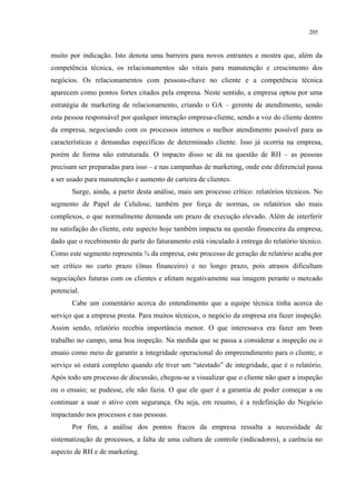 205


muito por indicação. Isto denota uma barreira para novos entrantes e mostra que, além da
competência técnica, os relacionamentos são vitais para manutenção e crescimento dos
negócios. Os relacionamentos com pessoas-chave no cliente e a competência técnica
aparecem como pontos fortes citados pela empresa. Neste sentido, a empresa optou por uma
estratégia de marketing de relacionamento, criando o GA – gerente de atendimento, sendo
esta pessoa responsável por qualquer interação empresa-cliente, sendo a voz do cliente dentro
da empresa, negociando com os processos internos o melhor atendimento possível para as
características e demandas específicas de determinado cliente. Isso já ocorria na empresa,
porém de forma não estruturada. O impacto disso se dá na questão de RH – as pessoas
precisam ser preparadas para isso – e nas campanhas de marketing, onde este diferencial passa
a ser usado para manutenção e aumento de carteira de clientes.
       Surge, ainda, a partir desta análise, mais um processo crítico: relatórios técnicos. No
segmento de Papel de Celulose, também por força de normas, os relatórios são mais
complexos, o que normalmente demanda um prazo de execução elevado. Além de interferir
na satisfação do cliente, este aspecto hoje também impacta na questão financeira da empresa,
dado que o recebimento de parte do faturamento está vinculado à entrega do relatório técnico.
Como este segmento representa ¾ da empresa, este processo de geração de relatório acaba por
ser crítico no curto prazo (ônus financeiro) e no longo prazo, pois atrasos dificultam
negociações futuras com os clientes e afetam negativamente sua imagem perante o mercado
potencial.
       Cabe um comentário acerca do entendimento que a equipe técnica tinha acerca do
serviço que a empresa presta. Para muitos técnicos, o negócio da empresa era fazer inspeção.
Assim sendo, relatório recebia importância menor. O que interessava era fazer um bom
trabalho no campo, uma boa inspeção. Na medida que se passa a considerar a inspeção ou o
ensaio como meio de garantir a integridade operacional do empreendimento para o cliente, o
serviço só estará completo quando ele tiver um “atestado” de integridade, que é o relatório.
Após todo um processo de discussão, chegou-se a visualizar que o cliente não quer a inspeção
ou o ensaio; se pudesse, ele não fazia. O que ele quer é a garantia de poder começar a ou
continuar a usar o ativo com segurança. Ou seja, em resumo, é a redefinição do Negócio
impactando nos processos e nas pessoas.
       Por fim, a análise dos pontos fracos da empresa ressalta a necessidade de
sistematização de processos, a falta de uma cultura de controle (indicadores), a carência no
aspecto de RH e de marketing.
 