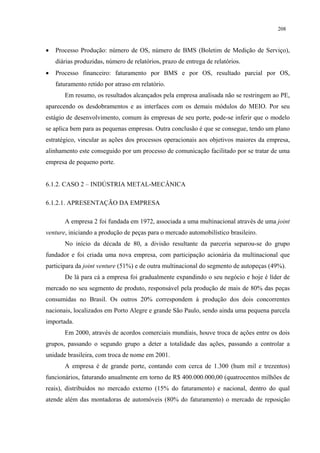 208



•   Processo Produção: número de OS, número de BMS (Boletim de Medição de Serviço),
    diárias produzidas, número de relatórios, prazo de entrega de relatórios.
•   Processo financeiro: faturamento por BMS e por OS, resultado parcial por OS,
    faturamento retido por atraso em relatório.
       Em resumo, os resultados alcançados pela empresa analisada não se restringem ao PE,
aparecendo os desdobramentos e as interfaces com os demais módulos do MEIO. Por seu
estágio de desenvolvimento, comum às empresas de seu porte, pode-se inferir que o modelo
se aplica bem para as pequenas empresas. Outra conclusão é que se consegue, tendo um plano
estratégico, vincular as ações dos processos operacionais aos objetivos maiores da empresa,
alinhamento este conseguido por um processo de comunicação facilitado por se tratar de uma
empresa de pequeno porte.


6.1.2. CASO 2 – INDÚSTRIA METAL-MECÂNICA

6.1.2.1. APRESENTAÇÃO DA EMPRESA

       A empresa 2 foi fundada em 1972, associada a uma multinacional através de uma joint
venture, iniciando a produção de peças para o mercado automobilístico brasileiro.
       No início da década de 80, a divisão resultante da parceria separou-se do grupo
fundador e foi criada uma nova empresa, com participação acionária da multinacional que
participara da joint venture (51%) e de outra multinacional do segmento de autopeças (49%).
       De lá para cá a empresa foi gradualmente expandindo o seu negócio e hoje é líder de
mercado no seu segmento de produto, responsável pela produção de mais de 80% das peças
consumidas no Brasil. Os outros 20% correspondem à produção dos dois concorrentes
nacionais, localizados em Porto Alegre e grande São Paulo, sendo ainda uma pequena parcela
importada.
       Em 2000, através de acordos comerciais mundiais, houve troca de ações entre os dois
grupos, passando o segundo grupo a deter a totalidade das ações, passando a controlar a
unidade brasileira, com troca de nome em 2001.
       A empresa é de grande porte, contando com cerca de 1.300 (hum mil e trezentos)
funcionários, faturando anualmente em torno de R$ 400.000.000,00 (quatrocentos milhões de
reais), distribuídos no mercado externo (15% do faturamento) e nacional, dentro do qual
atende além das montadoras de automóveis (80% do faturamento) o mercado de reposição
 