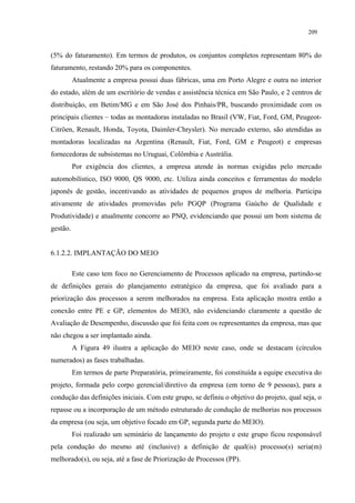 209


(5% do faturamento). Em termos de produtos, os conjuntos completos representam 80% do
faturamento, restando 20% para os componentes.
          Atualmente a empresa possui duas fábricas, uma em Porto Alegre e outra no interior
do estado, além de um escritório de vendas e assistência técnica em São Paulo, e 2 centros de
distribuição, em Betim/MG e em São José dos Pinhais/PR, buscando proximidade com os
principais clientes – todas as montadoras instaladas no Brasil (VW, Fiat, Ford, GM, Peugeot-
Citröen, Renault, Honda, Toyota, Daimler-Chrysler). No mercado externo, são atendidas as
montadoras localizadas na Argentina (Renault, Fiat, Ford, GM e Peugeot) e empresas
fornecedoras de subsistemas no Uruguai, Colômbia e Austrália.
          Por exigência dos clientes, a empresa atende às normas exigidas pelo mercado
automobilístico, ISO 9000, QS 9000, etc. Utiliza ainda conceitos e ferramentas do modelo
japonês de gestão, incentivando as atividades de pequenos grupos de melhoria. Participa
ativamente de atividades promovidas pelo PGQP (Programa Gaúcho de Qualidade e
Produtividade) e atualmente concorre ao PNQ, evidenciando que possui um bom sistema de
gestão.


6.1.2.2. IMPLANTAÇÃO DO MEIO

          Este caso tem foco no Gerenciamento de Processos aplicado na empresa, partindo-se
de definições gerais do planejamento estratégico da empresa, que foi avaliado para a
priorização dos processos a serem melhorados na empresa. Esta aplicação mostra então a
conexão entre PE e GP, elementos do MEIO, não evidenciando claramente a questão de
Avaliação de Desempenho, discussão que foi feita com os representantes da empresa, mas que
não chegou a ser implantado ainda.
          A Figura 49 ilustra a aplicação do MEIO neste caso, onde se destacam (círculos
numerados) as fases trabalhadas.
          Em termos de parte Preparatória, primeiramente, foi constituída a equipe executiva do
projeto, formada pelo corpo gerencial/diretivo da empresa (em torno de 9 pessoas), para a
condução das definições iniciais. Com este grupo, se definiu o objetivo do projeto, qual seja, o
repasse ou a incorporação de um método estruturado de condução de melhorias nos processos
da empresa (ou seja, um objetivo focado em GP, segunda parte do MEIO).
          Foi realizado um seminário de lançamento do projeto e este grupo ficou responsável
pela condução do mesmo até (inclusive) a definição de qual(is) processo(s) seria(m)
melhorado(s), ou seja, até a fase de Priorização de Processos (PP).
 