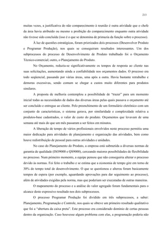 213


muitas vezes, a justificativa do não comparecimento à reunião é outra atividade que o chefe
da área havia atribuído ou mesmo a proibição do comparecimento enquanto outra atividade
não tivesse sido concluída (isso é o que se denomina de primazia da função sobre o processo).
       À luz de questões estratégicas, foram priorizados dois processos (Desenvolver Produto
e Programar Produção), nos quais se conseguiram resultados interessantes. Um dos
subprocessos do processo de Desenvolvimento de Produto trabalhado foi o Orçamento
Técnico-comercial; outro, o Planejamento do Produto.
       No Orçamento, reduziu-se significativamente os tempos de resposta ao cliente nas
suas solicitações, aumentando ainda a confiabilidade nos orçamentos dados. O processo era
todo seqüencial, passando por várias áreas, uma após a outra. Havia bastante retrabalho e
demoras excessivas, sendo comum se chegar a custos muito diferentes para produtos
similares.
       A proposta de melhoria contemplou a possibilidade de “trazer” para um momento
inicial todas as necessidades de dados das diversas áreas pelas quais passava o orçamento até
ser concluído e entregue ao cliente. Pelo preenchimento de um formulário eletrônico com um
conjunto de características, o sistema gerava, por similaridade e complexidade relativa a
produtos-base cadastrados, o valor de custo do produto. Orçamentos que levavam de uma
semana até mais do que um mês passaram a ser feitos em minutos.
       A liberação de tempo de vários profissionais envolvidos neste processo permitiu uma
maior dedicação para atividades de planejamento e organização das atividades, bem como
houve redistribuição de pessoal para outras atividades e unidades.
       No caso do Planejamento do Produto, a empresa está submetida a diversas normas de
garantia de qualidade (ISO9000 e QS9000), cerceando maiores possibilidades de flexibilidade
no processo. Num primeiro momento, a equipe pensou que não conseguiria alterar o processo
devido às normas. Foi feito o trabalho e se estima que a economia de tempo gire em torno de
30% do tempo total de desenvolvimento. O que se questionou e alterou foram basicamente
tempos de espera (por exemplo, aguardando aprovações para dar seguimento ao processo),
além de atividades exigidas pela norma, mas que poderiam ser executadas de outras maneiras.
       O mapeamento do processo e a análise do valor agregado foram fundamentais para o
alcance deste expressivo resultado nos dois subprocessos.
       O processo Programar Produção foi dividido em três subprocessos, a saber:
Planejamento, Programação e Controle, nos quais se obteve um primeiro resultado qualitativo
que foi a “abertura da caixa preta”. Este processo era considerado domínio de certas pessoas
dentro da organização. Caso houvesse algum problema com elas, a programação poderia não
 