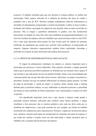214


acontecer. O trabalho contribuiu para que este domínio se tornasse público, no âmbito dos
interessados. Outro aspecto relevante foi a melhoria da interface das áreas de vendas e
produção com a área de PCP. Decisões tomadas isoladamente afetavam sobremaneira as
atividades de planejamento, programação e controle da produção e ambas as áreas (vendas e
produção) não tinham a percepção do impacto de suas decisões sobre as outras envolvidas no
processo. Não se chegou a quantificar plenamente os ganhos, mas eles aconteceram
basicamente na redução da conta frete aéreo (por problemas de programação/produção) e no
nível de inventário da empresa, além de retrabalhos que causavam horas-extras no setor PCP.
Um a outra ação decorrente deste projeto foi uma revisão geral do cadastro de materiais
(atribuição da engenharia) que acabava por acarretar sérios problemas na programação da
empresa. Algumas distorções organizacionais também foram explicitadas, discutidas e
resolvidas no conjunto de ações decorrentes das análises deste processo.


6.1.2.4. PRINCIPAIS DESDOBRAMENTOS DA IMPLANTAÇÃO

       O resgate do planejamento estratégico da empresa se mostrou importante para a
priorização dos processos a serem melhorados. Num primeiro momento, a equipe gerencial
achava que os processos prioritários poderiam ser definidos por um consenso entre o grupo. O
que acontece é que cada gestor um tem sua opinião formada, muitas vezes recomendando que
o processo-piloto seja um que não afete muito sua área. Além disso, no grupo se encontrava o
presidente, fazendo com que sua opinião influenciasse em demasia alguns gerentes. Ao final
da etapa de priorização, a “perda de tempo” se mostrou válida, ficando ainda o ranking
definido para as próximas análises, ou seja, melhorados os primeiros processos, a prioridade
dos demais já estava definida, de forma estruturada e com a participação e consenso de todos
os gerentes.
       Um aprendizado importante neste caso é que, mesmo a empresa sendo grande e
possuindo recursos humanos suficientes para conduzir várias frentes paralelas, o ataque
simultâneo a dois processos não se mostrou produtivo, pois cada um deles acaba por se
desdobrar em subprocessos, o que pode acarretar em, por exemplo, seis frentes de trabalho
(assumindo três subprocessos para cada processo). Portanto, a opção por um processo parece
mais vantajosa, inclusive pela lógica de incorporação da sistemática por parte da empresa, o
que acaba por acelerar o projeto como um todo abreviando o tempo necessário para se
trabalhar com o conjunto total de processos da empresa.
 