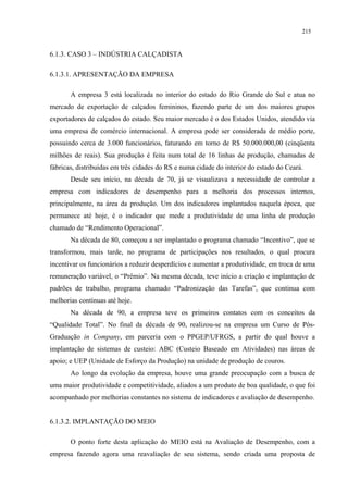 215


6.1.3. CASO 3 – INDÚSTRIA CALÇADISTA

6.1.3.1. APRESENTAÇÃO DA EMPRESA

       A empresa 3 está localizada no interior do estado do Rio Grande do Sul e atua no
mercado de exportação de calçados femininos, fazendo parte de um dos maiores grupos
exportadores de calçados do estado. Seu maior mercado é o dos Estados Unidos, atendido via
uma empresa de comércio internacional. A empresa pode ser considerada de médio porte,
possuindo cerca de 3.000 funcionários, faturando em torno de R$ 50.000.000,00 (cinqüenta
milhões de reais). Sua produção é feita num total de 16 linhas de produção, chamadas de
fábricas, distribuídas em três cidades do RS e numa cidade do interior do estado do Ceará.
       Desde seu início, na década de 70, já se visualizava a necessidade de controlar a
empresa com indicadores de desempenho para a melhoria dos processos internos,
principalmente, na área da produção. Um dos indicadores implantados naquela época, que
permanece até hoje, é o indicador que mede a produtividade de uma linha de produção
chamado de “Rendimento Operacional”.
       Na década de 80, começou a ser implantado o programa chamado “Incentivo”, que se
transformou, mais tarde, no programa de participações nos resultados, o qual procura
incentivar os funcionários a reduzir desperdícios e aumentar a produtividade, em troca de uma
remuneração variável, o “Prêmio”. Na mesma década, teve início a criação e implantação de
padrões de trabalho, programa chamado “Padronização das Tarefas”, que continua com
melhorias contínuas até hoje.
       Na década de 90, a empresa teve os primeiros contatos com os conceitos da
“Qualidade Total”. No final da década de 90, realizou-se na empresa um Curso de Pós-
Graduação in Company, em parceria com o PPGEP/UFRGS, a partir do qual houve a
implantação de sistemas de custeio: ABC (Custeio Baseado em Atividades) nas áreas de
apoio; e UEP (Unidade de Esforço da Produção) na unidade de produção de couros.
       Ao longo da evolução da empresa, houve uma grande preocupação com a busca de
uma maior produtividade e competitividade, aliados a um produto de boa qualidade, o que foi
acompanhado por melhorias constantes no sistema de indicadores e avaliação de desempenho.


6.1.3.2. IMPLANTAÇÃO DO MEIO

       O ponto forte desta aplicação do MEIO está na Avaliação de Desempenho, com a
empresa fazendo agora uma reavaliação de seu sistema, sendo criada uma proposta de
 