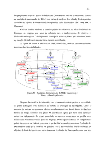 216


integração entre o que ela possui de indicadores (esta empresa convive há anos com a cultura
de medição de desempenho do TQM) com partes de modelos de avaliação de desempenho
discutidos no capítulo 4 deste trabalho (incorporando idéias dos modelos BSC, PNQ, TOC e
Quantum).
        Convém lembrar também o trabalho prévio de construção da visão horizontal de
Processos na empresa, que serve de substrato para o desdobramento de objetivos e
indicadores estratégicos. O Planejamento Estratégico, ponto de partida para as demais partes
do modelo, é tratado neste caso de forma bastante simplificada.
        A Figura 53 ilustra a aplicação do MEIO neste caso, onde se destacam (círculos
numerados) as fases trabalhadas.
                                                                 Parte Preparatória
                                                                                              1

                       PE                                                   GP                                                     AD

                                                                                                                                           2
                Preparação                                             Preparação                                            Preparação




   IO - Identidade
   Organizacional
                                                                                                                               4
                                                                       7                                  PG - Perspectivas
        AA - Análise                                                             EO - Estrutura                Gerais
                                                   CP - Configuração
        Ambiental                                                                Organizacional
                                                                                                                                                     5
                                               3                                                                               MD - Matriz de
                        DE - Delineamento                                                                                       Desempenho
                        de Estratégias                            PP - Priorização

                                                                                                                                                 6
                                                                                                         IC - Inteligência
                                                                                                                                   ME - Mapa
                                                                   DP - Descrição                          Competitiva
                            IA - Implantação                                                                                       Estratégico
                            das Ações
                                                                           AP - Análise                                                                      8
                                                                                                                                         CD - Consolidação
                                                                                                             Custeio de
                                                                                  MP - Melhoria                                           do Desempenho
                                                                                                             processos

                                                                                     PA - Padronização



                        Figura 53 – Seqüência de implantação do MEIO na empresa 3
                                        Fonte: elaborado pelo autor


        Na parte Preparatória, foi discutida, com o coordenador deste projeto, a necessidade
do plano estratégico como norteador do sistema de avaliação de desempenho. Como a
empresa faz parte de um grupo que não tem um plano estratégico formal, ficaria inviável em
termos de tempo construir este plano. O coordenador optou por fazer uma definição
estratégica independente do grupo, assumindo sua empresa como ponto de partida, sem
necessidade de submissão deste plano ao do grupo. Outro aspecto debatido foi a experiência
prévia da empresa na visão de processos, o que facilitaria o desdobramento da Avaliação de
Desempenho, dado que o substrato em que seria feito o desdobramento estava construído. O
objetivo definido foi propor um novo sistema de Avaliação de Desempenho, com base em
 