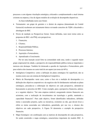 217


processos e com alguma vinculação estratégica, criticando e complementando o atual sistema
existente na empresa, á luz de alguns modelos de avaliação de desempenho disponíveis.
       As fases trabalhadas neste caso foram:
•   Treinamento: um grupo de gerentes e o diretor da empresa (denominado de Comitê
    Gerencial) receberam um treinamento básico revisando conceitos do TQM e discutindo a
    abordagem do BSC.
•   Níveis de medição ou Perspectivas Gerais: foram definidas, num meio termo entre as
    propostas do BSC e do PNQ, seis perspectivas:
    1. Financeira;
    2. Clientes;
    3. Responsabilidade Pública;
    4. Processos Internos;
    5. Aquisição e Fornecedores;
    6. Aprendizado e Crescimento.
       Por ter uma inserção social forte na comunidade onde atua, sendo o segundo maior
grupo empresarial da cidade, a perspectiva de responsabilidade pública torna-se importante e
mereceu este destaque. Também foi destacada a questão de Aquisição e Fornecedores, pelo
peso relativo dos insumos no custo total de um sapato (em torno de 66%).
•   Inteligência Competitiva: como a definição do plano estratégico foi superficial, não se
    montou neste caso um sistema de Inteligência Competitiva.
•   Matriz de Desempenho: neste caso, como o foco era a medição de desempenho e a
    definição dos objetivos corporativos e de negócios não foi detidamente realizada no plano
    estratégico, procedeu-se a elaboração de objetivos em cada perspectiva, adotando-se
    basicamente os preceitos do BSC. Como exemplo, para a perspectiva financeira, adotou-
    se o seguinte objetivo: “Ser uma empresa rentável, assegurando retorno financeiro aos
    acionistas, com a realização de investimentos em tecnologia e gestão, mantendo a
    capacidade financeira”. Para cada objetivo, foram identificados indicadores, definidas
    metas e associados projetos, ações ou iniciativas, existentes ou não, que devem levar a
    efeito as metas associadas aos indicadores, garantindo, por sua vez, o alcance dos
    objetivos em cada perspectiva. A Figura 54 demonstra o exemplo da perspectiva
    financeira.
•   Mapa Estratégico: em combinação com as matrizes de desempenho de cada perspectiva,
    foi sendo construído o mapa estratégico, característica importante do modelo BSC. A
 