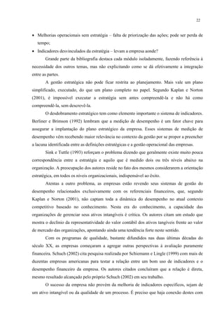 22



• Melhorias operacionais sem estratégia – falta de priorização das ações; pode ser perda de
   tempo;
• Indicadores desvinculados da estratégia – levam a empresa aonde?
       Grande parte da bibliografia destaca cada módulo isoladamente, fazendo referência à
necessidade dos outros temas, mas não explicitando como se dá efetivamente a integração
entre as partes.
       A gestão estratégica não pode ficar restrita ao planejamento. Mais vale um plano
simplificado, executado, do que um plano completo no papel. Segundo Kaplan e Norton
(2001), é impossível executar a estratégia sem antes compreendê-la e não há como
compreendê-la, sem descrevê-la.
       O desdobramento estratégico tem como elemento importante o sistema de indicadores.
Berliner e Brimson (1992) lembram que a medição de desempenho é um fator chave para
assegurar a implantação do plano estratégico da empresa. Esses sistemas de medição de
desempenho vêm recebendo maior relevância no contexto da gestão por se propor a preencher
a lacuna identificada entre as definições estratégicas e a gestão operacional das empresas.
       Sink e Tuttle (1993) reforçam o problema dizendo que geralmente existe muito pouca
correspondência entre a estratégia e aquilo que é medido dois ou três níveis abaixo na
organização. A preocupação dos autores reside no fato dos mesmos considerarem a orientação
estratégica, em todos os níveis organizacionais, indispensável ao êxito.
       Atentas a outro problema, as empresas estão revendo seus sistemas de gestão do
desempenho relacionados exclusivamente com os referenciais financeiros, que, segundo
Kaplan e Norton (2001), não captam toda a dinâmica do desempenho no atual contexto
competitivo baseado no conhecimento. Nesta era do conhecimento, a capacidade das
organizações de gerenciar seus ativos intangíveis é crítica. Os autores citam um estudo que
mostra o declínio da representatividade do valor contábil dos ativos tangíveis frente ao valor
de mercado das organizações, apontando ainda uma tendência forte neste sentido.
       Com os programas de qualidade, bastante difundidos nas duas últimas décadas do
século XX, as empresas começaram a agregar outras perspectivas à avaliação puramente
financeira. Schuch (2002) cita pesquisa realizada por Schiemann e Lingle (1999) com mais de
duzentas empresas americanas para testar a relação entre um bom uso de indicadores e o
desempenho financeiro da empresa. Os autores citados concluíram que a relação é direta,
mesmo resultado alcançado pelo próprio Schuch (2002) em seu trabalho.
       O sucesso da empresa não provém da melhoria de indicadores específicos, sejam de
um ativo intangível ou da qualidade de um processo. É preciso que haja conexão destes com
 