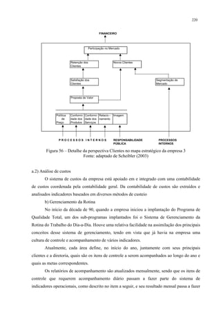 220


                                               FINANCEIRO




                                       Participação no Mercado



                        Retenção dos                     Novos Clientes
                        Clientes



                        Satisfação dos                                      Segmentação de
                        Clientes                                            Mercado



                        Proposta de Valor




             Política   Conformi- Conformi- Relacio -    Imagem
                 de     dade dos dade dos namento
             Preço      Produtos Serviços




               PROCESSOS INTERNOS                        RESPONSABILIDADE    PROCESSOS
                                                         PÚBLICA             INTERNOS

        Figura 56 – Detalhe da perspectiva Clientes no mapa estratégico da empresa 3
                            Fonte: adaptado de Scheibler (2003)


a.2) Análise de custos
       O sistema de custos da empresa está apoiado em e integrado com uma contabilidade
de custos coordenada pela contabilidade geral. Da contabilidade de custos são extraídos e
analisados indicadores baseados em diversos métodos de custeio
       b) Gerenciamento da Rotina
       No início da década de 90, quando a empresa iniciou a implantação do Programa de
Qualidade Total, um dos sub-programas implantados foi o Sistema de Gerenciamento da
Rotina do Trabalho do Dia-a-Dia. Houve uma relativa facilidade na assimilação dos principais
conceitos desse sistema de gerenciamento, tendo em vista que já havia na empresa uma
cultura de controle e acompanhamento de vários indicadores.
       Atualmente, cada área define, no início do ano, juntamente com seus principais
clientes e a diretoria, quais são os itens de controle a serem acompanhados ao longo do ano e
quais as metas correspondentes.
       Os relatórios de acompanhamento são atualizados mensalmente, sendo que os itens de
controle que requerem acompanhamento diário passam a fazer parte do sistema de
indicadores operacionais, como descrito no item a seguir, e seu resultado mensal passa a fazer
 