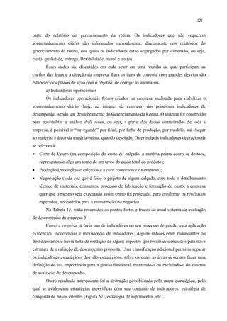 221


parte do relatório do gerenciamento da rotina. Os indicadores que não requerem
acompanhamento diário são informados mensalmente, diretamente nos relatórios do
gerenciamento da rotina, nos quais os indicadores estão segregados por dimensão, ou seja,
custo, qualidade, entrega, flexibilidade, moral e outros.
       Esses dados são discutidos em cada setor em uma reunião da qual participam as
chefias das áreas e a direção da empresa. Para os itens de controle com grandes desvios são
estabelecidos planos de ação com o objetivo de corrigir as anomalias.
       c) Indicadores operacionais
       Os indicadores operacionais foram criados na empresa analisada para viabilizar o
acompanhamento diário (hoje, na intranet da empresa) dos principais indicadores de
desempenho, sendo um desdobramento do Gerenciamento da Rotina. O sistema foi construído
para possibilitar a análise drill down, ou seja, a partir dos dados sumarizados de toda a
empresa, é possível ir “navegando” por filial, por linha de produção, por modelo, até chegar
ao material e à cor da matéria-prima, quando desejado. Os principais indicadores operacionais
se referem à:
•   Corte de Couro (na composição do custo do calçado, a matéria-prima couro se destaca,
    representando algo em torno de um terço do custo total do produto);
•   Produção (produção de calçados é a core competence da empresa);
•   Negociação (toda vez que é feito o projeto de algum calçado, com todo o detalhamento
    técnico de materiais, consumos, processo de fabricação e formação do custo, a empresa
    quer que o mesmo seja executado assim como foi projetado, para confirmar os resultados
    esperados, necessários para a manutenção do negócio).
       Na Tabela 15, estão resumidos os pontos fortes e fracos do atual sistema de avaliação
de desempenho da empresa 3.
       Como a empresa já fazia uso de indicadores no seu processo de gestão, esta aplicação
evidenciou incoerências e inexistência de indicadores. Alguns índices eram redundantes ou
desnecessários e havia falta de medição de alguns aspectos que foram evidenciados pela nova
estrutura de avaliação de desempenho proposta. Uma classificação adicional permitiu separar
os indicadores estratégicos dos não estratégicos, sobre os quais as áreas deveriam fazer uma
definição de sua importância para a gestão funcional, mantendo-o ou excluindo-o do sistema
de avaliação de desempenho.
       Outro resultado interessante foi a abstração possibilitada pelo mapa estratégico, pelo
qual se evidenciou estratégias específicas com seu conjunto de indicadores: estratégia de
conquista de novos clientes (Figura 57), estratégia de suprimentos, etc.
 