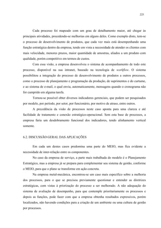 225




       Cada processo foi mapeado com um grau de detalhamento maior, até chegar às
principais atividades, procedendo-se melhorias em alguns deles. Como exemplo disto, tem-se
o processo de desenvolvimento de produtos, que cada vez mais está desempenhando uma
função estratégica dentro da empresa, tendo em vista a necessidade de atender os clientes com
mais velocidade, menores prazos, maior quantidade de amostras, aliados a um produto com
qualidade, porém competitivo em termos de custos.
       Com essa visão, a empresa desenvolveu o sistema de acompanhamento de todo este
processo, disponível na sua intranet, baseado na tecnologia de workflow. O sistema
possibilitou a integração do processo de desenvolvimento de produtos a outros processos,
como o processo de planejamento e programação da produção, de suprimentos e do curtume,
e ao sistema de e-mail, o qual envia, automaticamente, mensagens quando o cronograma não
for cumprido em alguma tarefa.
       Tornou-se possível obter diversos indicadores gerenciais, que podem ser pesquisados
por modelo, por período, por setor, por funcionário, por motivo de atraso, entre outros.
       A precedência da visão de processos neste caso aponta para uma clareza e até
facilidade de tratamento e conexão estratégico-operacional. Sem esta base de processos, a
empresa faria um desdobramento funcional dos indicadores, tendo alinhamento vertical
somente.


6.2. DISCUSSÃO GERAL DAS APLICAÇÕES

       Em cada um destes casos predomina uma parte do MEIO, mas fica evidente a
necessidade de inter-relação entre os componentes.
       No caso da empresa de serviço, a parte mais trabalhada do modelo é o Planejamento
Estratégico, mas a empresa já se prepara para complementar seu sistema de gestão, conforme
o MEIO, para que o plano se transforme em ação concreta.
       Na empresa metal-mecânica, encontrou-se um caso mais específico sobre a melhoria
dos processos, para o que se precisou previamente questionar e entender as diretrizes
estratégicas, com vistas à priorização do processo a ser melhorado. A não adequação do
sistema de avaliação de desempenho, para que contemple prioritariamente os processos e
depois as funções, pode fazer com que a empresa obtenha resultados expressivos, porém
localizados, não havendo condições para a criação de um ambiente ou uma cultura de gestão
por processos.
 