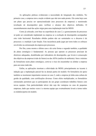 227


       As aplicações práticas evidenciam a necessidade de integração dos módulos. No
primeiro caso, a empresa tem a noção evidente que não tem nada pronto. Ela conta hoje com
um plano que precisa ser operacionalizado (nos processos da empresa) e monitorado
(avaliação de desempenho) para verificar o alcance dos objetivos definidos. O
encaminhamento atual das ações migra para uma implantação total do MEIO.
       Como já colocado, com base na experiência do caso 2, o gerenciamento de processos
só pode ser considerado implantado na empresa se a avaliação de desempenho acompanhar
esta visão horizontal. Resultados obtidos podem não ser sustentados se o discurso é de
processos e a medição é por função. Esta incoerência pode jogar por terra todos os esforços
envolvidos na estruturação da empresa por processos.
       Por fim, como mostra o último caso e de certa forma o segundo também, a qualidade
do plano estratégico é fundamental. As pessoas que operam os processos precisam de
diretrizes adequadas, desdobradas por indicadores de desempenho, que levem à consecução
dos objetivos da empresa (visão de futuro) ou das AENs (análise do ambiente). Sem o mínimo
de formalismo neste plano estratégico, corre-se o risco de encaminhar ou alinhar a empresa
para um rumo indevido.
       Enfim, as aplicações mostram a efetividade do MEIO, principalmente no tocante à
indução que a implantação parcial faz às demais partes do modelo. Os formulários de apoio
também se mostraram importantes mesmo no caso 2, onde a empresa já tinha uma cultura de
gestão da qualidade, com certificações diversas. Como efeito multiplicador, os formulários
estruturados permitem que os participantes de um grupo coordenem trabalhos futuros com
novas equipes. Esta particularidade talvez não seja tão vantajosa no caso de pequenas
empresas, dado que muitas vezes é a mesma equipe que eventualmente levará a termo todos
os módulos/partes do modelo.
 
