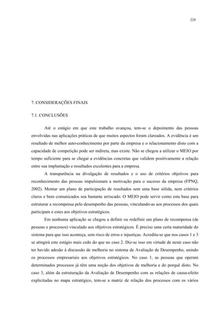 228




7. CONSIDERAÇÕES FINAIS

7.1. CONCLUSÕES

       Até o estágio em que este trabalho avançou, tem-se o depoimento das pessoas
envolvidas nas aplicações práticas de que muitos aspectos foram clareados. A evidência é um
resultado de melhor auto-conhecimento por parte da empresa e o relacionamento disto com a
capacidade de competição pode ser indireta, mas existe. Não se chegou a utilizar o MEIO por
tempo suficiente para se chegar a evidências concretas que validem positivamente a relação
entre sua implantação e resultados excelentes para a empresa.
       A transparência na divulgação de resultados e o uso de critérios objetivos para
reconhecimento das pessoas impulsionam a motivação para o sucesso da empresa (FPNQ,
2002). Montar um plano de participação de resultados sem uma base sólida, nem critérios
claros e bem comunicados soa bastante arriscado. O MEIO pode servir como esta base para
estruturar a recompensa pelo desempenho das pessoas, vinculando-as aos processos dos quais
participam e estes aos objetivos estratégicos.
       Em nenhuma aplicação se chegou a definir ou redefinir um plano de recompensa (de
pessoas e processos) vinculado aos objetivos estratégicos. É preciso uma certa maturidade do
sistema para que isso aconteça, sem risco de erros e injustiças. Acredita-se que nos casos 1 e 3
se atingirá este estágio mais cedo do que no caso 2. Diz-se isso em virtude de neste caso não
ter havido adesão à discussão de melhoria no sistema de Avaliação de Desempenho, unindo
os processos empresariais aos objetivos estratégicos. No caso 1, as pessoas que operam
determinados processos já têm uma noção dos objetivos de melhoria e do porquê disto. No
caso 3, além da estruturação da Avaliação de Desempenho com as relações de causa-efeito
explicitadas no mapa estratégico, tem-se a matriz de relação dos processos com os vários
 