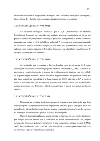 229


indicadores das diversas perspectivas e a empresa tem a cultura de medição de desempenho,
fator este que deve facilitar muito o processo de reconhecimento-recompensa.


7.1.1. CONCLUSÕES RELATIVAS AO PE

       Na discussão estratégica, entende-se que a AQE (Administração de Questões
Estratégicas) demonstra ser indicada para qualquer empresa, independente de haver um
processo formal de planejamento estratégico periódico, configurando-se numa sistemática
adequada para o atual nível de turbulência ambiental. A proposta aqui apresentada, adaptada
do referencial teórico, mostra-se simples o suficiente para generalização, tanto que foi
aplicada numa empresa pequena, e flexível de forma que seja adaptada às especificidades de
qualquer organização, caso necessário.


7.1.2. CONCLUSÕES RELATIVAS AO GP

       A clarificação das prioridades e das interligações entre as iniciativas de diversos
setores gera alinhamento, criando linguagem e objetivos comuns (FPNQ, 2002). Apesar de as
empresas se conscientizarem dos problemas da gestão puramente funcional e da necessidade
de se gerenciar por processos, muitas iniciativas de gerenciamento por processos falham por
não haver uma forma sistemática de o fazer. A parte do MEIO referente ao GP se mostrou
válida e suficiente para que as empresas quebrem esta barreira, desde que as prioridades
estejam consoantes com definições e objetivos estratégicos. O caso 2 apresentado atesta esta
assertiva.


7.1.3. CONCLUSÕES RELATIVAS À AD

       Na questão de avaliação de desempenho em si, entende-se que a discussão aqui feita
contribuiu para a compreensão sistêmica do problema, uma vez que se conseguiu traçar um
paralelo entre várias abordagens de diversos autores, resgatando-se pontos fortes dos mesmos
na montagem de uma estrutura geral de avaliação de desempenho.
       O estudo das organizações que têm se mantido na liderança em seus setores de atuação
por longos períodos mostra que a habilidade de medir sistematicamente seu próprio
desempenho (buscando patamares superiores) é uma característica sempre presente (FPNQ,
2002). O conteúdo desta tese e o MEIO, como sistemática, certamente podem contribuir com
as empresas no desenvolvimento desta habilidade.
 