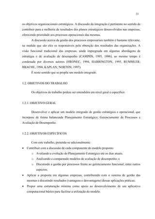 23


os objetivos organizacionais estratégicos. A discussão da integração é pertinente no sentido de
contribuir para a melhoria de resultados dos planos estratégicos desenvolvidos nas empresas,
oferecendo prioridade aos processos operacionais das mesmas.
       A discussão acerca da gestão dos processos empresariais também é bastante relevante,
na medida que são eles os responsáveis pela obtenção dos resultados das organizações. A
visão funcional tradicional das empresas, ainda impregnada em algumas abordagens de
estratégia e de avaliação de desempenho (CAMPOS, 1993, 1996), ao mesmo tempo é
condenada por diversos autores (HRONEC, 1994, HARRINGTON, 1993, RUMMLER;
BRACHE, 1994, KAPLAN; NORTON, 1997).
       É neste sentido que se propõe um modelo integrado.


1.2. OBJETIVOS DO TRABALHO

       Os objetivos do trabalho podem ser entendidos em nível geral e específico.


1.2.1. OBJETIVO GERAL

       Desenvolver e aplicar um modelo integrado de gestão estratégica e operacional, que
incorpore de forma balanceada Planejamento Estratégico, Gerenciamento de Processos e
Avaliação de Desempenho.


1.2.2. OBJETIVOS ESPECÍFICOS

       Com este trabalho, pretende-se adicionalmente:
•   Contribuir com a discussão de cada componente do modelo proposto:
       o Avaliando a evolução do Planejamento Estratégico até os dias atuais;
       o Analisando e comparando modelos de avaliação de desempenho; e
       o Discutindo a gestão por processos frente ao gerenciamento funcional, entre outros
           aspectos;
•   Aplicar a proposta em algumas empresas, contribuindo com o sistema de gestão das
    mesmas e discutindo resultados (vantagens e desvantagens) dessas aplicações práticas;
•   Propor uma estruturação mínima como apoio ao desenvolvimento de um aplicativo
    computacional básico para facilitar a utilização do modelo.
 