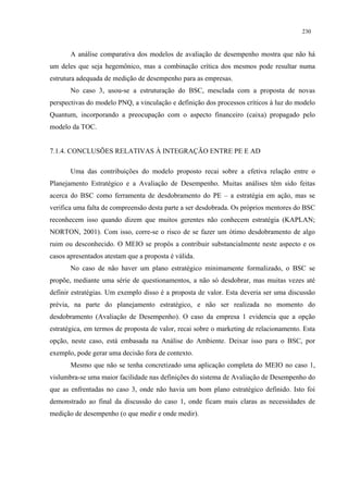 230


       A análise comparativa dos modelos de avaliação de desempenho mostra que não há
um deles que seja hegemônico, mas a combinação crítica dos mesmos pode resultar numa
estrutura adequada de medição de desempenho para as empresas.
       No caso 3, usou-se a estruturação do BSC, mesclada com a proposta de novas
perspectivas do modelo PNQ, a vinculação e definição dos processos críticos à luz do modelo
Quantum, incorporando a preocupação com o aspecto financeiro (caixa) propagado pelo
modelo da TOC.


7.1.4. CONCLUSÕES RELATIVAS À INTEGRAÇÃO ENTRE PE E AD

       Uma das contribuições do modelo proposto recai sobre a efetiva relação entre o
Planejamento Estratégico e a Avaliação de Desempenho. Muitas análises têm sido feitas
acerca do BSC como ferramenta de desdobramento do PE – a estratégia em ação, mas se
verifica uma falta de compreensão desta parte a ser desdobrada. Os próprios mentores do BSC
reconhecem isso quando dizem que muitos gerentes não conhecem estratégia (KAPLAN;
NORTON, 2001). Com isso, corre-se o risco de se fazer um ótimo desdobramento de algo
ruim ou desconhecido. O MEIO se propôs a contribuir substancialmente neste aspecto e os
casos apresentados atestam que a proposta é válida.
       No caso de não haver um plano estratégico minimamente formalizado, o BSC se
propõe, mediante uma série de questionamentos, a não só desdobrar, mas muitas vezes até
definir estratégias. Um exemplo disso é a proposta de valor. Esta deveria ser uma discussão
prévia, na parte do planejamento estratégico, e não ser realizada no momento do
desdobramento (Avaliação de Desempenho). O caso da empresa 1 evidencia que a opção
estratégica, em termos de proposta de valor, recai sobre o marketing de relacionamento. Esta
opção, neste caso, está embasada na Análise do Ambiente. Deixar isso para o BSC, por
exemplo, pode gerar uma decisão fora de contexto.
       Mesmo que não se tenha concretizado uma aplicação completa do MEIO no caso 1,
vislumbra-se uma maior facilidade nas definições do sistema de Avaliação de Desempenho do
que as enfrentadas no caso 3, onde não havia um bom plano estratégico definido. Isto foi
demonstrado ao final da discussão do caso 1, onde ficam mais claras as necessidades de
medição de desempenho (o que medir e onde medir).
 