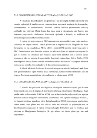 231


7.1.5. CONCLUSÕES RELATIVAS À INTEGRAÇÃO ENTRE AD E GP

       A vinculação dos indicadores aos processos e daí às funções também se mostra uma
maneira mais atual de desdobramento e adequação do sistema de avaliação de desempenho,
contrapondo-se ao desdobramento funcional vertical clássico (alinhamento vertical)
verificado nas empresas. Desta forma, fica mais clara a subordinação das funções aos
processos empresariais (alinhamento horizontal), ajudando a diminuir os problemas da
estrutura organizacional funcional tradicional.
       O custeio por processos ou o ABC demonstra ser recomendável, por vários motivos,
colocados por alguns autores. Kaplan (2001) faz a proposta do uso integrado das duas
ferramentas por ele concebidas, o ABC e o BSC. Hronec (1994) também cita diversas vezes o
ABC. Como custo é uma dimensão presente em vários modelos, ao aceitar o pressuposto de
que os clientes são atendidos por processo, dever-se-ía trabalhar com o custeio destes
processos e não por centros de custo (visão funcional). Além disso, Sink e Tuttle (1993)
alertam para o fato do sistema contábil não fornecer dados “horizontais”, o que pode dificultar
muito, se não impedir, bons indicadores de desempenho dos processos.
       A falta de aderência do sistema de controle aos processos (visão horizontal) pode fazer
com que as melhorias sejam pontuais e não sustentáveis. Esta discussão com base no caso da
empresa 2 mostra a necessidade de integração entre as três partes do MEIO.


7.1.6. CONCLUSÕES RELATIVAS À INTEGRAÇÃO ENTRE PE E GP

       O vínculo dos processos aos objetivos estratégicos mostrou-se quase que de uma
forma intuitiva no caso da empresa 1. Convém ressaltar que esta aplicação não chegou a fazer
uso De todos os formulários de GP do MEIO, mas ao longo da discussão estratégica, aqueles
processos críticos emergiram naturalmente. Comparando com o plano estratégico do caso 2,
previamente realizado quando do início da implantação do MEIO, notou-se que aquele plano
estava pronto como plano, mas não deixava uma boa indicação ou preparação para os
desdobramentos necessários à efetiva operacionalização deste plano, que é o resultado que
interessa no Planejamento Estratégico (de que adianta um ótimo plano que não será
implantado?).
 