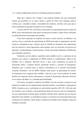 232


7.1.7. CONCLUSÕES RELATIVAS À INTEGRAÇÃO DAS PARTES

       Dado que o objetivo não é chegar a uma proposta fechada, mas uma estruturação
mínima que possibilite ou ao menos facilite a gestão de forma mais integrada, pode-se
verificar que a sistemática atende a necessidade das empresas, servindo como guia para a
efetiva integração da operação da empresa com a estratégia.
       A teoria sobre PE, GP e AD mostra vários pontos de relacionamento entre as partes do
MEIO. Estes relacionamentos estão postos na proposta do modelo e alguns foram verificados
nas aplicações práticas discutidas neste trabalho.
       Como houve aplicação em empresas de setores e portes diversos, na indústria e em
serviços, tem-se a pretensão de generalização do MEIO para todas as organizações com fins
lucrativos, entendendo-se que o objetivo geral do trabalho foi alcançado. Para organizações
sem fins lucrativos e para organizações muito grandes, deve ser necessário um processo de
abstração e complementação, respectivamente, visando uma melhor adaptação do MEIO para
estas realidades específicas.
       Finalmente, um dos objetivos específicos deste trabalho envolve a construção de um
aplicativo que suporte a implantação do MEIO, parcial ou completamente. Optou-se por
trabalhar com o aplicativo Microsoft Excel, o qual, como componente do pacote de
ferramentas Office, é bastante flexível, permitindo inclusive o desenho de fluxogramas.
Entende-se que a conexão entre os arquivos (formulários) já se encontra relativamente
avançada, facilitando o uso do MEIO, faltando ainda ajustes na apresentação do mesmo.
Coerentemente com a proposta deste trabalho, o fato de se usar o Excel (software de amplo
domínio nas empresas) facilita sobremaneira a inclusão de ferramentas adicionais, leitura de
novos arquivos de dados, etc., primando pela flexibilidade.
       Em resumo, retomando os objetivos do trabalho, à luz dos conceitos, construiu-se uma
proposta de modelo que foi adequada pelas aplicações práticas, consolidando a integração do
MEIO. Entende-se que a contribuição em cada módulo específico (PE, GP e AD) está mais
nas interfaces com os demais e não propriamente dentro da teoria de cada um isoladamente.
Os casos apresentados mostram alguns resultados auferidos pelas empresas que serviram de
laboratório neste trabalho e os formulários de apoio se constituem em estruturação básica para
confecção de um aplicativo. Desta forma, os objetivos do trabalho foram atingidos, dentro das
limitações colocadas.
 