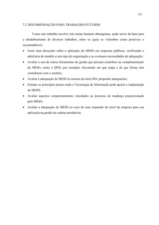 233


7.2. RECOMENDAÇÃO PARA TRABALHOS FUTUROS

       Como este trabalho envolve três temas bastante abrangentes, pode servir de base para
o desdobramento de diversos trabalhos, entre os quais se vislumbra como possíveis e
recomendáveis:
•   Fazer uma discussão sobre a aplicação do MEIO em empresas públicas, verificando a
    aderência do modelo a este tipo de organização e as eventuais necessidades de adequação;
•   Avaliar o uso de outras ferramentas de gestão que possam contribuir na complementação
    do MEIO, como o QFD, por exemplo, discutindo em que etapa e de que forma elas
    contribuem com o modelo;
•   Avaliar a adequação do MEIO às normas da série ISO, propondo adequações;
•   Estudar os principais pontos onde a Tecnologia de Informação pode apoiar a implantação
    do MEIO;
•   Avaliar aspectos comportamentais vinculados ao processo de mudança proporcionado
    pelo MEIO;
•   Avaliar a adequação do MEIO no caso de uma expansão do nível da empresa para sua
    aplicação na gestão de cadeias produtivas.
 