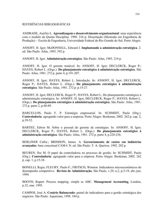 234


REFERÊNCIAS BIBLIOGRÁFICAS

ANDRADE, Aurélio L. Aprendizagem e desenvolvimento organizacional: uma experiência
com o modelo da Quinta Disciplina. 1998. 316 p. Dissertação (Mestrado em Engenharia de
Produção) – Escola de Engenharia, Universidade Federal do Rio Grande do Sul, Porto Alegre.

ANSOFF, H. Igor; McDONNELL, Edward J. Implantando a administração estratégica. 2.
ed. São Paulo: Atlas, 1993. 592 p.

ANSOFF, H. Igor. Administração estratégica. São Paulo: Atlas, 1983. 214 p.

ANSOFF, H. Igor. O gerente mutável. In: ANSOFF, H. Igor; DECLERCK, Roger P.;
HAYES, Robert L. (Orgs.). Do planejamento estratégico à administração estratégica. São
Paulo: Atlas, 1981. 272 p. parte 4, p.191-207.

ANSOFF, H. Igor; HAYES, Robert L. Introdução. In: ANSOFF, H. Igor; DECLERCK,
Roger P.; HAYES, Robert L. (Orgs.). Do planejamento estratégico à administração
estratégica. São Paulo: Atlas, 1981. 272 p. p.15-27.

ANSOFF, H. Igor; DECLERCK, Roger P.; HAYES, Robert L. Do planejamento estratégico à
administração estratégica. In: ANSOFF, H. Igor; DECLERCK, Roger P.; HAYES, Robert L.
(Orgs.). Do planejamento estratégico à administração estratégica. São Paulo: Atlas, 1981.
272 p. parte 2, p.48-89.

BARCELLOS, Paulo F. P. Estratégia empresarial. In: SCHMIDT, Paulo (Org.).
Controladoria: agregando valor para a empresa. Porto Alegre: Bookman, 2002. 262 p. cap. 2,
p.39-52.

BARTEE, Edwin M. Sobre o pessoal do gerente de estratégias. In: ANSOFF, H. Igor;
DECLERCK, Roger P.; HAYES, Robert L. (Orgs.). Do planejamento estratégico à
administração estratégica. São Paulo: Atlas, 1981. 272 p. parte 4, p.228-236.

BERLINER Callie.; BRIMSON, James. A. Gerenciamento de custos em indústrias
avançadas: base conceitual CAM-I. N. ed. São Paulo: T. A. Queiroz, 1992. 282 p.

BEUREN, Ilse M. O papel da controladoria no processo de gestão. In: SCHMIDT, Paulo
(Org.). Controladoria: agregando valor para a empresa. Porto Alegre: Bookman, 2002. 262
p. cap. 1, p.15-38.

BONELLI, Regis; FLEURY, Paulo F.; FRITSCH, Winston. Indicadores microeconômicos do
desempenho competitivo. Revista de Administração, São Paulo, v.29, n.2, p.3-19, abr./jun.
1994.

BOOTH, Rupert. Process mapping: simple as ABC. Management Accounting, London,
p.32, mar. 1995.

CAMPOS, José A. Cenário Balanceado: painel de indicadores para a gestão estratégica dos
negócios. São Paulo: Aquariana, 1998. 184 p.
 