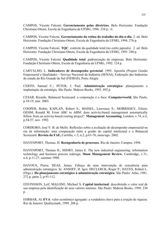 235


CAMPOS, Vicente Falconi. Gerenciamento pelas diretrizes. Belo Horizonte: Fundação
Christiano Ottoni, Escola de Engenharia da UFMG, 1996. 334 p.: il.

CAMPOS, Vicente Falconi. Gerenciamento da rotina do trabalho do dia-a-dia. 2. ed. Belo
Horizonte: Fundação Christiano Ottoni, Escola de Engenharia da UFMG, 1994. 276 p.

CAMPOS, Vicente Falconi. TQC: controle da qualidade total (no estilo japonês). 2. ed. Belo
Horizonte: Fundação Christiano Ottoni, Escola de Engenharia da UFMG, 1993. 240 p.

CAMPOS, Vicente Falconi. Qualidade total: padronização de empresas. Belo Horizonte:
Fundação Christiano Ottoni, Escola de Engenharia da UFMG, 1992. 124 p.

CARVALHO, L. Indicadores de desempenho gerencial. 1995. Apostila (Projeto Gestão
Empresarial e Qualidade) – Serviço Nacional da Indústria (SENAI), Federação das Indústrias
do estado do Rio Grande do Sul (FIERGS), Porto Alegre.

CERTO, Samuel C.; PETER, J. Paul. Administração estratégica: planejamento e
implantação da estratégia. São Paulo: Makron Books, 1993. 492 p.

CESAR, Ricardo. Balanced Scorecard: a corporação é o foco. Computerworld, São Paulo,
p.18-19, mar. 2003.

COOPER, Robin; KAPLAN, Robert S.; MAISEL, Lawrence S.; MORRISSEY, Eileen;
OEHM, Ronald M. From ABC to ABM: does activity-based management automatically
follow from an activity-based costing project? Management Accounting, London, v.74, n.5,
p.54-57, nov. 1992.

CORDEIRO, José V. B. de Mello. Reflexões sobre a avaliação do desempenho empresarial na
era da informação: uma comparação entre a gestão do capital intelectual e o Balanced
Scorecard. Revista da FAE, Curitiba, v.5, n.2, p.61-76, maio/ago. 2002.

DAVENPORT, Thomas. H. Reengenharia de processos. Rio de Janeiro: Campus, 1994.

DAVENPORT, Thomas H.; SHORT, James E. The new industrial engineering: information
technology and business process redesign. Sloan Management Review, Cambridge, v.31,
n.4, p.11-27, summer 1990.

DAVOUS, Pierre; DEAS, James. Esboço de uma intervenção de consultoria para
administração estratégica. In: ANSOFF, H. Igor; DECLERCK, Roger P.; HAYES, Robert L.
(Orgs.). Do planejamento estratégico à administração estratégica. São Paulo: Atlas, 1981.
272 p. parte 2, p.91-112.

EDVINSSON, Leif; MALONE, Michael S. Capital intelectual: descobrindo o valor real de
usa empresa pela identificação de seus valores internos. São Paulo: Makron Books, 1998. 230
p.

EHRBAR, Al. EVA: valor econômico agregado: a verdadeira chave para a criação de riqueza.
Rio de Janeiro: Qualitymark, 1999. 208 p.
 