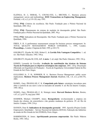 236


ELZINGA, D. J.; HORAK, T.; CHUNG-YEE, L.; BRUNER, C.. Business process
management: survey and methodology. IEEE Transactions on Engineering Management,
Portland, v.42, n.2, p.119-128, may 1995.

FPNQ. PNQ: Critérios de excelência. São Paulo: Fundação para o Prêmio Nacional de
Qualidade, 2002. 66 p.

FPNQ. PNQ: Planejamento do sistema de medição do desempenho global. São Paulo:
Fundação para o Prêmio Nacional da Qualidade, 2001. 96 p.

FPNQ. PNQ: Indicadores de Desempenho. São Paulo: Fundação para o Prêmio Nacional da
Qualidade, 1994.

FRIES, S. H. A performance measurement concept for business process management. In:
TOTAL QUALITY MANAGEMENT WORLD CONGRESS, 1., 1995, London.
Proceedings... London: Chapman & Hall, 1995, p.169-172.

GOLDRATT, Eliyahu M; FOX, Robert E. A Corrida Pela Vantagem Competitiva. 1. ed.
rev. São Paulo: Educator, 1992. 184 p.

GOLDRATT, Eliyahu M; COX, Jeff. A meta. 2. ed. ampl. São Paulo: Educator, 1992. 336 p.

GOMES, Leonardo de Carvalho. Avaliação da contribuição das técnicas do Sistema
Toyota de Produção para os objetivos estratégicos das empresas. 2001. 120 p. Dissertação
(Mestrado em Engenharia de Produção) – Escola de Engenharia, Universidade Federal do Rio
Grande do Sul, Porto Alegre.

GULLEDGE Jr., T. R.; SOMMER, R. A.. Business Process Management: public sector
implications. Business Process Management Journal, Bradford, UK, v.8, n.4, p.364-376,
2002.

HAMEL, Gary; PRAHALAD, C. K. Competindo pelo futuro: estratégias inovadoras para
obter o controle do seu setor e criar os mercados de amanhã. 8. ed. Rio de Janeiro: Campus,
1995. 402 p.

HAMEL, Gary; PRAHALAD, C. K. Strategic intent. Harvard Business Review, Boston,
v.67, n.3, p.63-76, may/june 1989.

HAMMER, Michael; CHAMPY, James. Reengenharia: revolucionando a empresa em
função dos clientes, da concorrência e das grandes mudanças da gerência. 29. ed. Rio de
Janeiro: Campus, 1994. 216 p.

HANSEN, Peter B. Indicadores de desempenho gerencial. 1995. Apostila (Projeto Gestão
Empresarial e Qualidade) – Serviço Nacional da Indústria (SENAI), Federação das Indústrias
do estado do Rio Grande do Sul (FIERGS), Porto Alegre.

HARRINGTON, H. James. Aperfeiçoando processos empresariais. São Paulo: Makron
Books, 1993. 368 p.
 