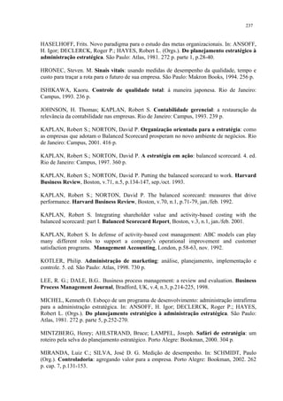 237


HASELHOFF, Frits. Novo paradigma para o estudo das metas organizacionais. In: ANSOFF,
H. Igor; DECLERCK, Roger P.; HAYES, Robert L. (Orgs.). Do planejamento estratégico à
administração estratégica. São Paulo: Atlas, 1981. 272 p. parte 1, p.28-40.

HRONEC, Steven. M. Sinais vitais: usando medidas de desempenho da qualidade, tempo e
custo para traçar a rota para o futuro de sua empresa. São Paulo: Makron Books, 1994. 256 p.

ISHIKAWA, Kaoru. Controle de qualidade total: à maneira japonesa. Rio de Janeiro:
Campus, 1993. 236 p.

JOHNSON, H. Thomas; KAPLAN, Robert S. Contabilidade gerencial: a restauração da
relevância da contabilidade nas empresas. Rio de Janeiro: Campus, 1993. 239 p.

KAPLAN, Robert S.; NORTON, David P. Organização orientada para a estratégia: como
as empresas que adotam o Balanced Scorecard prosperam no novo ambiente de negócios. Rio
de Janeiro: Campus, 2001. 416 p.

KAPLAN, Robert S.; NORTON, David P. A estratégia em ação: balanced scorecard. 4. ed.
Rio de Janeiro: Campus, 1997. 360 p.

KAPLAN, Robert S.; NORTON, David P. Putting the balanced scorecard to work. Harvard
Business Review, Boston, v.71, n.5, p.134-147, sep./oct. 1993.

KAPLAN, Robert S.; NORTON, David P. The balanced scorecard: measures that drive
performance. Harvard Business Review, Boston, v.70, n.1, p.71-79, jan./feb. 1992.

KAPLAN, Robert S. Integrating shareholder value and activity-based costing with the
balanced scorecard: part I. Balanced Scorecard Report, Boston, v.3, n.1, jan./feb. 2001.

KAPLAN, Robert S. In defense of activity-based cost management: ABC models can play
many different roles to support a company's operational improvement and customer
satisfaction programs. Management Accounting, London, p.58-63, nov. 1992.

KOTLER, Philip. Administração de marketing: análise, planejamento, implementação e
controle. 5. ed. São Paulo: Atlas, 1998. 730 p.

LEE, R. G.; DALE, B.G.. Business process management: a review and evaluation. Business
Process Management Journal, Bradford, UK, v.4, n.3, p.214-225, 1998.

MICHEL, Kenneth O. Esboço de um programa de desenvolvimento: administração intrafirma
para a administração estratégica. In: ANSOFF, H. Igor; DECLERCK, Roger P.; HAYES,
Robert L. (Orgs.). Do planejamento estratégico à administração estratégica. São Paulo:
Atlas, 1981. 272 p. parte 5, p.252-270.

MINTZBERG, Henry; AHLSTRAND, Bruce; LAMPEL, Joseph. Safári de estratégia: um
roteiro pela selva do planejamento estratégico. Porto Alegre: Bookman, 2000. 304 p.

MIRANDA, Luiz C.; SILVA, José D. G. Medição de desempenho. In: SCHMIDT, Paulo
(Org.). Controladoria: agregando valor para a empresa. Porto Alegre: Bookman, 2002. 262
p. cap. 7, p.131-153.
 