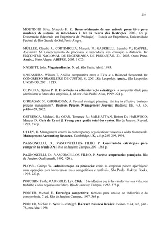 238




MOUTINHO Silva, Marcelo H. C. Desenvolvimento de um método prescritivo para
mudança de sistema de indicadores à luz da Teoria das Restrições. 2000. 127 p.
Dissertação (Mestrado em Engenharia de Produção) – Escola de Engenharia, Universidade
Federal do Rio Grande do Sul, Porto Alegre.

MÜLLER, Cláudio J.; CORTIMIGLIA, Marcelo N.; GABRIELLI, Leandro V.; KAPPEL,
Alexandre M. Gerenciamento de processos e indicadores em educação à distância. In:
ENCONTRO NACIONAL DE ENGENHARIA DE PRODUÇÃO, 23., 2003, Ouro Preto.
Anais... Porto Alegre: ABEPRO, 2003. 1 CD.

NAISBITT, John. Megatendências. N. ed. São Paulo: Abril, 1983.

NAKAMURA, Wilson T. Análise comparativa entre o EVA e o Balanced Scorecard. In:
CONGRESSO BRASILEIRO DE CUSTOS, 8., 2001, São Leopoldo. Anais... São Leopoldo:
UNISINOS, 2001. 1 CD.

OLIVEIRA, Djalma P. R. Excelência na administração estratégica: a competitividade para
administrar o futuro das empresas. 4. ed. rev. São Paulo: Atlas, 1999. 224 p.

O´REAGAN, N.; GHOBADIAN, A. Formal strategic planning: the key to effective business
process management?. Business Process Management Journal, Bradford, UK, v.8, n.5,
p.416-429, 2002.

OSTRENGA, Michael. R.; OZAN, Terrence R.; McILHATTAN, Robert D.; HARWOOD,
Marcus D.. Guia da Ernst & Young para gestão total dos custos. Rio de Janeiro: Record,
1993. 352 p.

OTLEY, D. Management control in contemporary organizations: towards a wider framework.
Management Accounting Research, Cambridge, UK, v.5, p.289-299, 1994.

PAGNONCELLI, D.; VASCONCELLOS FILHO, P. Construindo estratégias para
competir no século XXI. Rio de Janeiro: Campus, 2001. 384 p.

PAGNONCELLI, D.; VASCONCELLOS FILHO, P. Sucesso empresarial planejado. Rio
de Janeiro: Qualitymark, 1992. 420 p.

PLOSSL, George W. Administração da produção: como as empresas podem aperfeiçoar
suas operações para tornarem-se mais competitivas e rentáveis. São Paulo: Makron Books,
1993. 223 p.

POPCORN, Faith; MARIGOLD, Lys. Click: 16 tendências que irão transformar sua vida, seu
trabalho e seus negócios no futuro. Rio de Janeiro: Campus, 1997. 576 p.

PORTER, Michael E. Estratégia competitiva: técnicas para análise de indústrias e da
concorrência. 7. ed. Rio de Janeiro: Campus, 1997. 364 p.

PORTER, Michael E. What is strategy?. Harvard Business Review, Boston, v.74, n.6, p.61-
78, nov./dec. 1996.
 