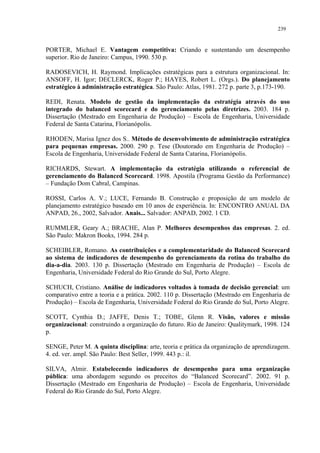 239


PORTER, Michael E. Vantagem competitiva: Criando e sustentando um desempenho
superior. Rio de Janeiro: Campus, 1990. 530 p.

RADOSEVICH, H. Raymond. Implicações estratégicas para a estrutura organizacional. In:
ANSOFF, H. Igor; DECLERCK, Roger P.; HAYES, Robert L. (Orgs.). Do planejamento
estratégico à administração estratégica. São Paulo: Atlas, 1981. 272 p. parte 3, p.173-190.

REDI, Renata. Modelo de gestão da implementação da estratégia através do uso
integrado do balanced scorecard e do gerenciamento pelas diretrizes. 2003. 184 p.
Dissertação (Mestrado em Engenharia de Produção) – Escola de Engenharia, Universidade
Federal de Santa Catarina, Florianópolis.

RHODEN, Marisa Ignez dos S.. Método de desenvolvimento de administração estratégica
para pequenas empresas. 2000. 290 p. Tese (Doutorado em Engenharia de Produção) –
Escola de Engenharia, Universidade Federal de Santa Catarina, Florianópolis.

RICHARDS, Stewart. A implementação da estratégia utilizando o referencial de
gerenciamento do Balanced Scorecard. 1998. Apostila (Programa Gestão da Performance)
– Fundação Dom Cabral, Campinas.

ROSSI, Carlos A. V.; LUCE, Fernando B. Construção e proposição de um modelo de
planejamento estratégico baseado em 10 anos de experiência. In: ENCONTRO ANUAL DA
ANPAD, 26., 2002, Salvador. Anais... Salvador: ANPAD, 2002. 1 CD.

RUMMLER, Geary A.; BRACHE, Alan P. Melhores desempenhos das empresas. 2. ed.
São Paulo: Makron Books, 1994. 284 p.

SCHEIBLER, Romano. As contribuições e a complementaridade do Balanced Scorecard
ao sistema de indicadores de desempenho do gerenciamento da rotina do trabalho do
dia-a-dia. 2003. 130 p. Dissertação (Mestrado em Engenharia de Produção) – Escola de
Engenharia, Universidade Federal do Rio Grande do Sul, Porto Alegre.

SCHUCH, Cristiano. Análise de indicadores voltados à tomada de decisão gerencial: um
comparativo entre a teoria e a prática. 2002. 110 p. Dissertação (Mestrado em Engenharia de
Produção) – Escola de Engenharia, Universidade Federal do Rio Grande do Sul, Porto Alegre.

SCOTT, Cynthia D.; JAFFE, Denis T.; TOBE, Glenn R. Visão, valores e missão
organizacional: construindo a organização do futuro. Rio de Janeiro: Qualitymark, 1998. 124
p.

SENGE, Peter M. A quinta disciplina: arte, teoria e prática da organização de aprendizagem.
4. ed. ver. ampl. São Paulo: Best Seller, 1999. 443 p.: il.

SILVA, Almir. Estabelecendo indicadores de desempenho para uma organização
pública: uma abordagem segundo os preceitos do “Balanced Scorecard”. 2002. 91 p.
Dissertação (Mestrado em Engenharia de Produção) – Escola de Engenharia, Universidade
Federal do Rio Grande do Sul, Porto Alegre.
 