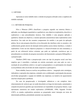 24


1.3. MÉTODO

       Apresenta-se neste trabalho tanto o método de pesquisa utilizado como a seqüência de
trabalho realizada.


1.3.1. MÉTODO DE PESQUISA

       Silva e Menezes (2001) classificam a pesquisa segundo sua natureza (básica e
aplicada), sua abordagem (quantitativa e qualitativa), seus objetivos (exploratória, descritiva e
explicativa) e seus procedimentos técnicos. Este trabalho é uma pesquisa aplicada e
qualitativa. Quanto aos objetivos, o mesmo apresenta características tanto exploratórias como
descritivas. Em cada um dos assuntos componentes do modelo e em parte da aplicação
prática, faz-se uma pesquisa descritiva; já na discussão das interfaces entre os assuntos e do
conhecimento gerado através da interação teórico-prática acerca destas interfaces, o estudo é
exploratório. Como um dos objetivos propostos é o desenvolvimento de uma sistemática, a
partir de um referencial teórico existente, que pode ser replicado, concluiu-se que os
procedimentos ou métodos de pesquisa necessários são basicamente a pesquisa bibliográfica e
a pesquisa-ação.
       Thiollent (2002) trata a pesquisa-ação como um tipo de pesquisa social com base
empírica que é concebida e realizada em estreita associação com uma ação ou com a
resolução de um problema coletivo e no qual os pesquisadores e os participantes da situação
ou do problema estão envolvidos de modo cooperativo e participativo.
       Neste trabalho, busca-se resolver um problema coletivo – integração entre estratégias,
indicadores e operações das empresas, contando com a colaboração e participação das pessoas
envolvidas (pesquisador e equipes de trabalho nas empresas), na tentativa de equacionarem
uma boa solução para o problema.
       No caso da pesquisa-ação o investigador submete-se a um complexo inter-
relacionamento de variáveis que vai sendo descoberto ao longo da intervenção, aumentando o
conjunto de possíveis questões que necessitariam ser respondidas em pesquisas futuras, o que
tipicamente caracteriza um estudo exploratório (ANDRADE, 1998). Segundo Triviños
(1987), os estudos exploratórios permitem ao pesquisador maior interação em torno de
determinado problema, pretendendo aumentar sua experiência.
 