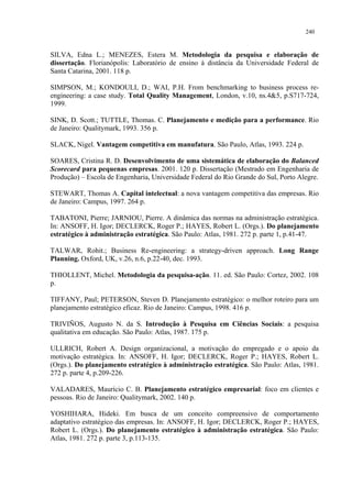 240


SILVA, Edna L.; MENEZES, Estera M. Metodologia da pesquisa e elaboração de
dissertação. Florianópolis: Laboratório de ensino à distância da Universidade Federal de
Santa Catarina, 2001. 118 p.

SIMPSON, M.; KONDOULI, D.; WAI, P.H. From benchmarking to business process re-
engineering: a case study. Total Quality Management, London, v.10, ns.4&5, p.S717-724,
1999.

SINK, D. Scott.; TUTTLE, Thomas. C. Planejamento e medição para a performance. Rio
de Janeiro: Qualitymark, 1993. 356 p.

SLACK, Nigel. Vantagem competitiva em manufatura. São Paulo, Atlas, 1993. 224 p.

SOARES, Cristina R. D. Desenvolvimento de uma sistemática de elaboração do Balanced
Scorecard para pequenas empresas. 2001. 120 p. Dissertação (Mestrado em Engenharia de
Produção) – Escola de Engenharia, Universidade Federal do Rio Grande do Sul, Porto Alegre.

STEWART, Thomas A. Capital intelectual: a nova vantagem competitiva das empresas. Rio
de Janeiro: Campus, 1997. 264 p.

TABATONI, Pierre; JARNIOU, Pierre. A dinâmica das normas na administração estratégica.
In: ANSOFF, H. Igor; DECLERCK, Roger P.; HAYES, Robert L. (Orgs.). Do planejamento
estratégico à administração estratégica. São Paulo: Atlas, 1981. 272 p. parte 1, p.41-47.

TALWAR, Rohit.; Business Re-engineering: a strategy-driven approach. Long Range
Planning. Oxford, UK, v.26, n.6, p.22-40, dec. 1993.

THIOLLENT, Michel. Metodologia da pesquisa-ação. 11. ed. São Paulo: Cortez, 2002. 108
p.

TIFFANY, Paul; PETERSON, Steven D. Planejamento estratégico: o melhor roteiro para um
planejamento estratégico eficaz. Rio de Janeiro: Campus, 1998. 416 p.

TRIVIÑOS, Augusto N. da S. Introdução à Pesquisa em Ciências Sociais: a pesquisa
qualitativa em educação. São Paulo: Atlas, 1987. 175 p.

ULLRICH, Robert A. Design organizacional, a motivação do empregado e o apoio da
motivação estratégica. In: ANSOFF, H. Igor; DECLERCK, Roger P.; HAYES, Robert L.
(Orgs.). Do planejamento estratégico à administração estratégica. São Paulo: Atlas, 1981.
272 p. parte 4, p.209-226.

VALADARES, Maurício C. B. Planejamento estratégico empresarial: foco em clientes e
pessoas. Rio de Janeiro: Qualitymark, 2002. 140 p.

YOSHIHARA, Hideki. Em busca de um conceito compreensivo de comportamento
adaptativo estratégico das empresas. In: ANSOFF, H. Igor; DECLERCK, Roger P.; HAYES,
Robert L. (Orgs.). Do planejamento estratégico à administração estratégica. São Paulo:
Atlas, 1981. 272 p. parte 3, p.113-135.
 