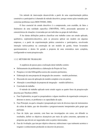 25


       Um método de intervenção desenvolvido a partir de uma experimentação prática
construtiva e participativa é chamado de método descritivo, porque retrata ações tomadas para
contornar problemas reais (MOUTINHO, 2000).
       O foco essencial do estudo descritivo é a compreensão, com exatidão, de fatos e
fenômenos de uma realidade específica (TRIVIÑOS, 1987), procurando apresentar as
características de situações vivenciadas por um indivíduo ou grupo de indivíduos.
       À luz destas definições pode-se classificar este trabalho como um estudo aplicado,
qualitativo, exploratório-descritivo, pois se procurou aplicar um modelo em algumas
empresas, e a partir da experimentação prática construtiva e participativa, envolvendo
interação teórico-prática na construção de um modelo de gestão, foram levantados
questionamentos e destes foi gerada a proposta de uma sistemática mais completa,
configurando-se numa pesquisa-ação.


1.3.2. MÉTODO DE TRABALHO

       A seqüência de passos para a realização deste trabalho contém:
•   Delineamento da problemática e elaboração do Projeto da Tese;
•   Pesquisa e revisão bibliográfica acerca dos assuntos pertinentes;
•   Elaboração de uma proposta de integração dos assuntos – modelo preliminar;
•   Discussão de casos de aplicação do modelo completo e/ou em partes;
•   Alteração e consolidação da proposta de integração – modelo definitivo;
•   Conclusão do trabalho.
       O método de trabalho aplicado neste estudo seguiu as quatro fases da pesquisa-ação
descritas por Thiollent (2002):
a. Fase Exploratória, na qual os pesquisadores e alguns membros da organização começam a
    detectar os atores, os problemas e as capacidades de ação;
b. Fase Principal, na qual a situação é pesquisada por meio de diversos tipos de instrumentos
    de coleta de dados, que são discutidos e progressivamente interpretados pelo grupo que
    participa;
c. Fase de Ação, que consiste, com base nas investigações em curso, em difundir os
    resultados, definir os objetivos alcançáveis por meio de ações concretas, apresentar as
    propostas que devem ser negociadas entre as partes interessadas;
d. Fase de Avaliação, que tem por objetivo observar, redirecionar o que realmente acontece e
    resgatar o conhecimento produzido no decorrer do processo.
 