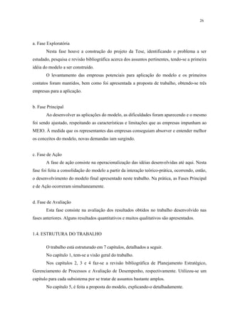 26




a. Fase Exploratória
       Nesta fase houve a construção do projeto da Tese, identificando o problema a ser
estudado, pesquisa e revisão bibliográfica acerca dos assuntos pertinentes, tendo-se a primeira
idéia do modelo a ser construído.
       O levantamento das empresas potenciais para aplicação do modelo e os primeiros
contatos foram mantidos, bem como foi apresentada a proposta de trabalho, obtendo-se três
empresas para a aplicação.


b. Fase Principal
       Ao desenvolver as aplicações do modelo, as dificuldades foram aparecendo e o mesmo
foi sendo ajustado, respeitando as características e limitações que as empresas impunham ao
MEIO. À medida que os representantes das empresas conseguiam absorver e entender melhor
os conceitos do modelo, novas demandas iam surgindo.


c. Fase de Ação
       A fase de ação consiste na operacionalização das idéias desenvolvidas até aqui. Nesta
fase foi feita a consolidação do modelo a partir da interação teórico-prática, ocorrendo, então,
o desenvolvimento do modelo final apresentado neste trabalho. Na prática, as Fases Principal
e de Ação ocorreram simultaneamente.


d. Fase de Avaliação
       Esta fase consiste na avaliação dos resultados obtidos no trabalho desenvolvido nas
fases anteriores. Alguns resultados quantitativos e muitos qualitativos são apresentados.


1.4. ESTRUTURA DO TRABALHO

       O trabalho está estruturado em 7 capítulos, detalhados a seguir.
       No capítulo 1, tem-se a visão geral do trabalho.
       Nos capítulos 2, 3 e 4 faz-se a revisão bibliográfica de Planejamento Estratégico,
Gerenciamento de Processos e Avaliação de Desempenho, respectivamente. Utilizou-se um
capítulo para cada subsistema por se tratar de assuntos bastante amplos.
       No capítulo 5, é feita a proposta do modelo, explicando-o detalhadamente.
 