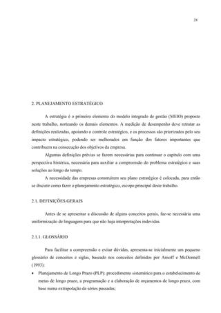 28




2. PLANEJAMENTO ESTRATÉGICO

          A estratégia é o primeiro elemento do modelo integrado de gestão (MEIO) proposto
neste trabalho, norteando os demais elementos. A medição de desempenho deve retratar as
definições realizadas, apoiando o controle estratégico, e os processos são priorizados pelo seu
impacto estratégico, podendo ser melhorados em função dos fatores importantes que
contribuem na consecução dos objetivos da empresa.
          Algumas definições prévias se fazem necessárias para continuar o capítulo com uma
perspectiva histórica, necessária para auxiliar a compreensão do problema estratégico e suas
soluções ao longo do tempo.
          A necessidade das empresas construírem seu plano estratégico é colocada, para então
se discutir como fazer o planejamento estratégico, escopo principal deste trabalho.


2.1. DEFINIÇÕES GERAIS

          Antes de se apresentar a discussão de alguns conceitos gerais, faz-se necessária uma
uniformização de linguagem para que não haja interpretações indevidas.


2.1.1. GLOSSÁRIO

          Para facilitar a compreensão e evitar dúvidas, apresenta-se inicialmente um pequeno
glossário de conceitos e siglas, baseado nos conceitos definidos por Ansoff e McDonnell
(1993):
•   Planejamento de Longo Prazo (PLP): procedimento sistemático para o estabelecimento de
    metas de longo prazo, a programação e a elaboração de orçamentos de longo prazo, com
    base numa extrapolação de séries passadas;
 
