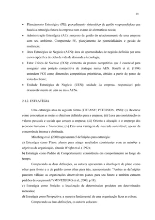 29



•   Planejamento Estratégico (PE): procedimento sistemático de gestão empreendedora que
    baseia a estratégia futura da empresa num exame de alternativas novas;
•   Administração Estratégica (AE): processo de gestão do relacionamento de uma empresa
    com seu ambiente. Compreende PE, planejamento de potencialidades e gestão de
    mudanças;
•   Área Estratégica de Negócio (AEN): área de oportunidades de negócio definida por uma
    curva específica de ciclo de vida de demanda e tecnologia;
•   Fator Crítico de Sucesso (FCS): elemento da postura competitiva que é essencial para
    assegurar uma posição competitiva de destaque numa AEN. Bonelli et al. (1994)
    entendem FCS como dimensões competitivas prioritárias, obtidos a partir do ponto de
    vista do cliente;
•   Unidade Estratégica de Negócio (UEN): unidade da empresa, responsável pelo
    desenvolvimento de uma ou mais AENs.


2.1.2. ESTRATÉGIA

         Uma estratégia atua da seguinte forma (TIFFANY; PETERSON, 1998): (i) Descreve
como concretizar as metas e objetivos definidos para a empresa; (ii) Leva em consideração os
valores pessoais e sociais que cercam a empresa; (iii) Orienta a alocação e o emprego dos
recursos humanos e financeiros; (iv) Cria uma vantagem de mercado sustentável, apesar da
concorrência intensa e obstinada.
         Minzberg et al. (2000) apresentam 5 definições para estratégia:
a) Estratégia como Plano: planos para atingir resultados consistentes com as missões e
objetivos da organização, citando Wright et al. (1992);
b) Estratégia como Padrão de Comportamento: consistência em comportamento ao longo do
tempo;
         Comparando as duas definições, os autores apresentam a abordagem de plano como
olhar para frente e a de padrão como olhar para trás, acrescentando: “Ambas as definições
parecem válidas: as organizações desenvolvem planos para seu futuro e também extraem
padrões de seu passado” (MINTZBERG et al., 2000, p.18).
c) Estratégia como Posição: a localização de determinados produtos em determinados
mercados;
d) Estratégia como Perspectiva: a maneira fundamental de uma organização fazer as coisas;
         Comparando as duas definições, os autores colocam:
 