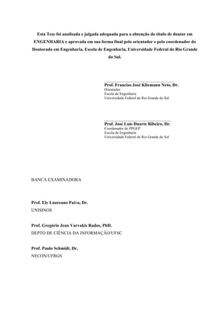 Esta Tese foi analisada e julgada adequada para a obtenção do título de doutor em
 ENGENHARIA e aprovada em sua forma final pelo orientador e pelo coordenador do
Doutorado em Engenharia, Escola de Engenharia, Universidade Federal do Rio Grande
                                       do Sul.




                                     ______________________________________
                                     Prof. Franciso José Kliemann Neto, Dr.
                                     Orientador
                                     Escola de Engenharia
                                     Universidade Federal do Rio Grande do Sul




                                     ____________________________________
                                     Prof. José Luís Duarte Ribeiro, Dr.
                                     Coordenador do PPGEP
                                     Escola de Engenharia
                                     Universidade Federal do Rio Grande do Sul




BANCA EXAMINADORA




Prof. Ely Laureano Paiva, Dr.
UNISINOS


Prof. Gregório Jean Varvakis Rados, PhD.
DEPTO DE CIÊNCIA DA INFORMAÇÃO/UFSC


Prof. Paulo Schmidt, Dr.
NECON/UFRGS
 
