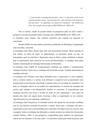 30




                        [...] como posição, a estratégia olha para baixo – para o “x” que marca o ponto em que
                        o produto encontra o cliente – bem como para fora – para o mercado. Como perspectiva,
                        olha para dentro – na organização, nas cabeças dos estrategistas – mas também para
                        cima – para a grande visão da empresa (MINTZBERG et al., 2000, p.19).


       Para os autores, mudar de posição dentro da perspectiva pode ser fácil; mudar a
perspectiva, mesmo procurando manter a posição, não é (MINTZBERG et al., 2000, p.19).
e) Estratégia como Truque: uma manobra específica para enganar um oponente ou
concorrente.
       Rhoden (2000), em suas análises, apresenta as definições de Mintzberg e complementa
cada uma delas, colocando:
a) Estratégia como Plano: diretriz para lidar com determinada situação. Muito utilizada na
área militar, na teoria de jogos, na administração, no dicionário (pode, ou não, ser
formalizado; geral ou específico). Representa como os líderes tentam estabelecer a direção
para as organizações, para colocá-las em cursos pré-determinados. A estratégia como plano
também é denominada de Estratégia Intencionada ou Pretendida;
b) Estratégia como Padrão de Comportamento: definição que engloba o comportamento
resultante do plano. Neste caso, a estratégia está focalizada na ação. Também denominada de
estratégia realizada;
c) Estratégia como Posição: como força mediadora entre a organização e o meio ambiente,
entre o contexto interno e o externo. Esta definição é compatível com as precedentes: uma
posição pode ser previamente selecionada e aspirada através de um plano (ou manobra) e/ ou
pode ser alcançada, através de um padrão de comportamento. O conceito de estratégia não
precisa estar atrelado a um planejamento racional ou consciente. É essencialmente uma
estratégia descritiva que inclui a escolha do nicho de uma organização e suas regras de
decisão para lidar com aquele nicho. Encoraja a olhar as organizações no seu contexto,
especificamente nos seus ambientes competitivos;
d) Estratégia como Perspectiva: O conteúdo consiste não apenas de uma posição escolhida,
mas de uma maneira enraizada de perceber o mundo. Neste caso, a estratégia está para a
organização, assim como a personalidade para o indivíduo. Ela figura como um conceito, uma
concepção: todas as estratégias são abstrações e existem somente nas mentes dos interessados
(citando Drucker, 1994). É uma perspectiva compartilhada pelos membros da organização,
através de suas intenções ou de suas ações – os indivíduos unidos pelo modo de pensar, pelo
 