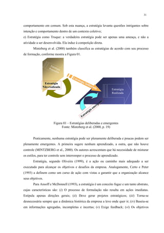 31


comportamento em comum. Sob esta nuança, a estratégia levanta questões intrigantes sobre
intenção e comportamento dentro de um contexto coletivo;
e) Estratégia como Truque: a verdadeira estratégia pode ser apenas uma ameaça, e não a
atividade a ser desenvolvida. Ela induz à competição direta.
       Mintzberg et al. (2000) também classifica as estratégias de acordo com seu processo
de formação, conforme mostra a Figura 01.


                    Est
                        r
                   Pre atégia
                      tend
                          ida

                                     Est
                                         raté
                                              gia
               Estratégia                         Del
                                                      iber
              Não-realizada                                ada
                                                                        Estratégia
                                                                        Realizada

                                                                    e
                                                                 nt
                                                               ge
                                                             er
                                                           em
                                                        ia
                                                    té g
                                                 tra
                                              Es

                       Figura 01 – Estratégias deliberadas e emergentes
                             Fonte: Mintzberg et al. (2000, p. 19)


       Praticamente, nenhuma estratégia pode ser plenamente deliberada e poucas podem ser
plenamente emergentes. A primeira sugere nenhum aprendizado, a outra, que não houve
controle (MINTZBERG et al., 2000). Os autores acrescentam que há necessidade de misturar
os estilos, para ter controle sem interromper o processo de aprendizado.
       Estratégia, segundo Oliveira (1999), é a ação ou caminho mais adequado a ser
executado para alcançar os objetivos e desafios da empresa. Analogamente, Certo e Peter
(1993) a definem como um curso de ação com vistas a garantir que a organização alcance
seus objetivos.
       Para Ansoff e McDonnell (1993), a estratégia é um conceito fugaz e um tanto abstrato,
cujas características são: (i) O processo de formulação não resulta em ações imediatas.
Estipula apenas direções gerais; (ii) Deve gerar projetos estratégicos; (iii) Torna-se
desnecessária sempre que a dinâmica histórica da empresa a leve onde quer ir; (iv) Baseia-se
em informações agregadas, incompletas e incertas; (v) Exige feedback; (vi) Os objetivos
 