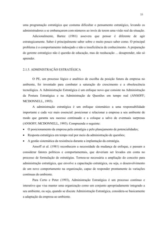 33


uma programação estratégica que costuma dificultar o pensamento estratégico, levando os
administradores a se embaraçarem com números ao invés de terem uma visão real da situação.
       Adicionalmente, Bartee (1981) assevera que             pensar   é   diferente   de   agir
estrategicamente. Saber é principalmente saber sobre e muito pouco saber como. O principal
problema é o comportamento indesejado e não a insuficiência de conhecimento. A preparação
do gerente estratégico não é questão de educação, mas de reeducação ... desaprender, não só
aprender.


2.1.5. ADMINISTRAÇÃO ESTRATÉGICA

       O PE, um processo lógico e analítico de escolha da posição futura da empresa no
ambiente, foi inventado para combater a saturação do crescimento e a obsolescência
tecnológica. A Administração Estratégica é um enfoque novo que consiste na Administração
da Postura Estratégica e na Administração de Questões em tempo real (ANSOFF;
MCDONNELL, 1993).
       A administração estratégica é um enfoque sistemático a uma responsabilidade
importante e cada vez mais essencial: posicionar e relacionar a empresa a seu ambiente de
modo que garanta seu sucesso continuado e a coloque a salvo de eventuais surpresas
(ANSOFF; MCDONNELL, 1993). Compreende o seguinte:
•   O posicionamento da empresa pela estratégia e pelo planejamento de potencialidades;
•   Resposta estratégica em tempo real por meio da administração de questões;
•   A gestão sistemática da resistência durante a implantação da estratégia.
       Ansoff et al. (1981) reconhecem a necessidade da mudança de enfoque, e passam a
considerar fatores políticos e comportamentais, que deveriam ser levados em conta no
processo de formulação de estratégias. Tornou-se necessária a ampliação do conceito para
administração estratégica, que envolve a capacitação estratégica, ou seja, o desenvolvimento
de um novo comportamento na organização, capaz de responder prontamente às variações
contínuas do ambiente.
       Para Certo e Peter (1993), Administração Estratégica é um processo contínuo e
interativo que visa manter uma organização como um conjunto apropriadamente integrado a
seu ambiente, ou seja, quando se discute Administração Estratégica, considera-se basicamente
a adaptação da empresa ao ambiente.
 