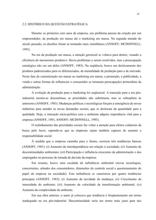35


2.2. HISTÓRICO DA QUESTÃO ESTRATÉGICA

         Durante os primeiros cem anos da empresa, seu problema passou da criação por um
empreendedor, da produção em massa até o marketing em massa. Na segunda metade do
século passado, os desafios foram se tornando mais simultâneos (ANSOFF; MCDONNELL,
1993).
         Na era da produção em massa, a atenção gerencial se voltava para dentro, visando a
eficiência do mecanismo produtivo. Havia problemas a serem resolvidos, mas a preocupação
estratégica não era um deles (ANSOFF, 1983). Na seqüência, houve um deslocamento dos
produtos padronizados para os diferenciados, da mentalidade de produção para a de mercado.
Nesta fase de customização em massa ou marketing em massa, a promoção, a publicidade, a
venda e outras formas de influenciar o consumidor se tornaram preocupações primordiais da
administração.
         A evolução da produção para o marketing foi seqüencial. A transição para a era pós-
industrial mostra-se descontínua; as prioridades não substituem, mas se sobrepõem às
anteriores (ANSOFF, 1983). Mudanças políticas e tecnológicas forçam a emergência de novas
indústrias para atender as novas demandas sociais, que se deslocam da quantidade para a
qualidade. Hoje, a interação sócio-política com o ambiente adquire importância vital para a
empresa (ANSOFF, 1983, ANSOFF; MCDONNELL, 1993).
         O realinhamento das prioridades sociais faz voltar a atenção para efeitos colaterais da
busca pelo lucro, supondo-se que as empresas sejam também capazes de assumir a
responsabilidade social.
         À medida que a empresa caminha para o futuro, ocorrem três tendências básicas
(ANSOFF, 1981): (i) Aumento da interdependência em relação à sociedade; (ii) Aumento de
descontinuidades ambientais; (iii) Participação e influência crescentes da administração e dos
empregados no processo de tomada de decisão da empresa.
         Em resumo, houve uma escalada da turbulência ambiental (novas tecnologias,
concorrentes, atitudes dos consumidores, dimensões do controle social e questionamento do
papel da empresa na sociedade). Esta turbulência se caracteriza por quatro tendências
principais (ANSOFF, 1983): (i) Aumento da novidade da mudança; (ii) Crescimento da
intensidade do ambiente; (iii) Aumento da velocidade da transformação ambiental; (iv)
Aumento da complexidade do ambiente.
         Em sua obra anterior, o autor já colocava que tendência é freqüentemente um termo
inadequado na era pós-industrial. Descontinuidade seria um termo mais justo para tais
 