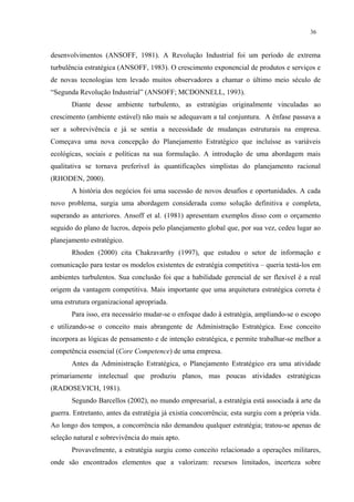 36


desenvolvimentos (ANSOFF, 1981). A Revolução Industrial foi um período de extrema
turbulência estratégica (ANSOFF, 1983). O crescimento exponencial de produtos e serviços e
de novas tecnologias tem levado muitos observadores a chamar o último meio século de
“Segunda Revolução Industrial” (ANSOFF; MCDONNELL, 1993).
       Diante desse ambiente turbulento, as estratégias originalmente vinculadas ao
crescimento (ambiente estável) não mais se adequavam a tal conjuntura. A ênfase passava a
ser a sobrevivência e já se sentia a necessidade de mudanças estruturais na empresa.
Começava uma nova concepção do Planejamento Estratégico que incluísse as variáveis
ecológicas, sociais e políticas na sua formulação. A introdução de uma abordagem mais
qualitativa se tornava preferível às quantificações simplistas do planejamento racional
(RHODEN, 2000).
       A história dos negócios foi uma sucessão de novos desafios e oportunidades. A cada
novo problema, surgia uma abordagem considerada como solução definitiva e completa,
superando as anteriores. Ansoff et al. (1981) apresentam exemplos disso com o orçamento
seguido do plano de lucros, depois pelo planejamento global que, por sua vez, cedeu lugar ao
planejamento estratégico.
       Rhoden (2000) cita Chakravarthy (1997), que estudou o setor de informação e
comunicação para testar os modelos existentes de estratégia competitiva – queria testá-los em
ambientes turbulentos. Sua conclusão foi que a habilidade gerencial de ser flexível é a real
origem da vantagem competitiva. Mais importante que uma arquitetura estratégica correta é
uma estrutura organizacional apropriada.
       Para isso, era necessário mudar-se o enfoque dado à estratégia, ampliando-se o escopo
e utilizando-se o conceito mais abrangente de Administração Estratégica. Esse conceito
incorpora as lógicas de pensamento e de intenção estratégica, e permite trabalhar-se melhor a
competência essencial (Core Competence) de uma empresa.
       Antes da Administração Estratégica, o Planejamento Estratégico era uma atividade
primariamente intelectual que produziu planos, mas poucas atividades estratégicas
(RADOSEVICH, 1981).
       Segundo Barcellos (2002), no mundo empresarial, a estratégia está associada à arte da
guerra. Entretanto, antes da estratégia já existia concorrência; esta surgiu com a própria vida.
Ao longo dos tempos, a concorrência não demandou qualquer estratégia; tratou-se apenas de
seleção natural e sobrevivência do mais apto.
       Provavelmente, a estratégia surgiu como conceito relacionado a operações militares,
onde são encontrados elementos que a valorizam: recursos limitados, incerteza sobre
 