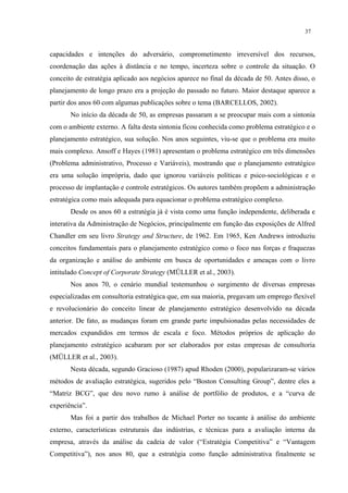 37


capacidades e intenções do adversário, comprometimento irreversível dos recursos,
coordenação das ações à distância e no tempo, incerteza sobre o controle da situação. O
conceito de estratégia aplicado aos negócios aparece no final da década de 50. Antes disso, o
planejamento de longo prazo era a projeção do passado no futuro. Maior destaque aparece a
partir dos anos 60 com algumas publicações sobre o tema (BARCELLOS, 2002).
       No início da década de 50, as empresas passaram a se preocupar mais com a sintonia
com o ambiente externo. A falta desta sintonia ficou conhecida como problema estratégico e o
planejamento estratégico, sua solução. Nos anos seguintes, viu-se que o problema era muito
mais complexo. Ansoff e Hayes (1981) apresentam o problema estratégico em três dimensões
(Problema administrativo, Processo e Variáveis), mostrando que o planejamento estratégico
era uma solução imprópria, dado que ignorou variáveis políticas e psico-sociológicas e o
processo de implantação e controle estratégicos. Os autores também propõem a administração
estratégica como mais adequada para equacionar o problema estratégico complexo.
       Desde os anos 60 a estratégia já é vista como uma função independente, deliberada e
interativa da Administração de Negócios, principalmente em função das exposições de Alfred
Chandler em seu livro Strategy and Structure, de 1962. Em 1965, Ken Andrews introduziu
conceitos fundamentais para o planejamento estratégico como o foco nas forças e fraquezas
da organização e análise do ambiente em busca de oportunidades e ameaças com o livro
intitulado Concept of Corporate Strategy (MÜLLER et al., 2003).
       Nos anos 70, o cenário mundial testemunhou o surgimento de diversas empresas
especializadas em consultoria estratégica que, em sua maioria, pregavam um emprego flexível
e revolucionário do conceito linear de planejamento estratégico desenvolvido na década
anterior. De fato, as mudanças foram em grande parte impulsionadas pelas necessidades de
mercados expandidos em termos de escala e foco. Métodos próprios de aplicação do
planejamento estratégico acabaram por ser elaborados por estas empresas de consultoria
(MÜLLER et al., 2003).
       Nesta década, segundo Gracioso (1987) apud Rhoden (2000), popularizaram-se vários
métodos de avaliação estratégica, sugeridos pelo “Boston Consulting Group”, dentre eles a
“Matriz BCG”, que deu novo rumo à análise de portfólio de produtos, e a “curva de
experiência”.
       Mas foi a partir dos trabalhos de Michael Porter no tocante à análise do ambiente
externo, características estruturais das indústrias, e técnicas para a avaliação interna da
empresa, através da análise da cadeia de valor (“Estratégia Competitiva” e “Vantagem
Competitiva”), nos anos 80, que a estratégia como função administrativa finalmente se
 