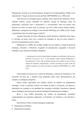 41


Planejamento, Posição na de Posicionamento, Perspectiva na Empreendedora, Padrão na de
Aprendizado e Truque em partes da escola de Poder (MINTZBERG et al., 2000, p.20).
         Todo processo de estratégia precisa combinar vários aspectos das diferentes escolas.
Aspectos mentais, sociais, demandas do ambiente, energia da liderança, forças da
organização, concessões entre o incremental e o revolucionário, tudo isso precisa estar
presente em maior ou menor grau no processo, que deve ainda mesclar formas realistas,
deliberadas e emergentes de estratégia. Como afirmam Mintzberg et al. (2000, p.270): “Negar
o aprendizado é tão tolo quanto negar o controle”.
         Algumas discussões de Porter, Mintzberg, Ansoff, Hammel e Prahalad, entre outros,
se vinculam um pouco mais com a essência da estratégia, do que em como conduzir o
processo de planejamento, passo a passo.
         Mintzberg et al. (2000), por exemplo, propõe em suas análises a criação artesanal da
estratégia, criticando o formalismo exagerado do planejamento, agregando à discussão
estratégica o que chama de estratégias emergentes.


                     [...] grande parte do ensino de administração estratégica tem enfatizado o lado racional e
                     prescritivo do processo, isto é, as três primeiras escolas (Design, Planejamento e
                     Posicionamento). Ela tem sido comumente descrita como girando em torno de fases
                     distintas de formulação, implementação e controle, executadas em cascata, tendo esta
                     tendência acadêmica seus reflexos na prática da empresas (MINTZBERG et al., 2000,
                     p.24).


         Concordando em termos com a crítica de Mintzberg, o mínimo de formalismo se faz
necessário até para que a empresa esteja preparada (saiba como operacionalizar), por
exemplo, as estratégias emergentes.
         Outros autores apresentam seus métodos formais de trabalho em planejamento
estratégico. Como se pretende construir um modelo de apoio à construção, sem ignorar a
importância do conteúdo ou da qualidade das estratégias escolhidas, buscaram-se algumas
dessas abordagens mais próximas da operacionalização do planejamento estratégico.
         Rossi e Luce (2002) apresentam seu modelo de planejamento estratégico
compreendendo três momentos seqüenciais: (i) Filosófico, (ii) Analítico e (iii) Decisões e
Ações.
         Para Oliveira (1999), a Gestão Estratégica compreende:
•   Planejamento Estratégico
•   Organização Estratégica
 