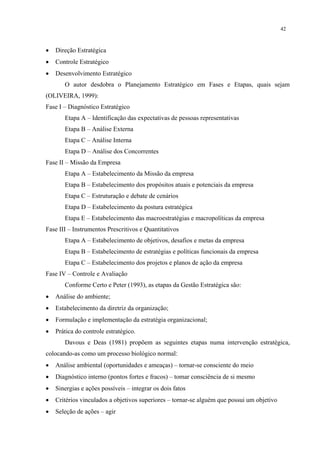 42



•   Direção Estratégica
•   Controle Estratégico
•   Desenvolvimento Estratégico
       O autor desdobra o Planejamento Estratégico em Fases e Etapas, quais sejam
(OLIVEIRA, 1999):
Fase I – Diagnóstico Estratégico
       Etapa A – Identificação das expectativas de pessoas representativas
       Etapa B – Análise Externa
       Etapa C – Análise Interna
       Etapa D – Análise dos Concorrentes
Fase II – Missão da Empresa
       Etapa A – Estabelecimento da Missão da empresa
       Etapa B – Estabelecimento dos propósitos atuais e potenciais da empresa
       Etapa C – Estruturação e debate de cenários
       Etapa D – Estabelecimento da postura estratégica
       Etapa E – Estabelecimento das macroestratégias e macropolíticas da empresa
Fase III – Instrumentos Prescritivos e Quantitativos
       Etapa A – Estabelecimento de objetivos, desafios e metas da empresa
       Etapa B – Estabelecimento de estratégias e políticas funcionais da empresa
       Etapa C – Estabelecimento dos projetos e planos de ação da empresa
Fase IV – Controle e Avaliação
       Conforme Certo e Peter (1993), as etapas da Gestão Estratégica são:
•   Análise do ambiente;
•   Estabelecimento da diretriz da organização;
•   Formulação e implementação da estratégia organizacional;
•   Prática do controle estratégico.
       Davous e Deas (1981) propõem as seguintes etapas numa intervenção estratégica,
colocando-as como um processo biológico normal:
•   Análise ambiental (oportunidades e ameaças) – tornar-se consciente do meio
•   Diagnóstico interno (pontos fortes e fracos) – tomar consciência de si mesmo
•   Sinergias e ações possíveis – integrar os dois fatos
•   Critérios vinculados a objetivos superiores – tornar-se alguém que possui um objetivo
•   Seleção de ações – agir
 