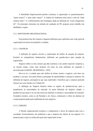 44


       A Identidade Organizacional permite esclarecer à organização os questionamentos:
“quem somos?” e “para onde vamos?”. A Análise do Ambiente torna clara a visão de “onde
estamos hoje?”. E o Delineamento das Estratégias ajuda na definição de “como chegaremos
lá?”. Os principais elementos do método de condução do PE proposto neste trabalho são
detalhados a seguir.


2.5.1. IDENTIDADE ORGANIZACIONAL

       Esta primeira fase diz respeito a algumas definições que explicitam uma visão geral da
organização em termos de propósito e conduta.


2.5.1.1. NEGÓCIO

       A definição do negócio envolve a explicitação do âmbito de atuação da empresa.
Focaliza as competências fundamentais, definindo um guarda-chuva para atuação da
organização.
       Negócio reflete os elos comuns que dão coerência e um caráter especial à empresa e,
ao mesmo tempo, criam uma fronteira em torno de suas ambições de expansão e
diversificação (ANSOFF; MCDONNELL, 1993).
       Deve-se ter o cuidado para não definir de forma restrita o negócio, com base em
produtos e serviços. Isso pode limitar a percepção de oportunidades e ameaças à empresa. Na
definição de negócio, pressupõe-se que seja explicitado o benefício que a empresa pretende
oferecer aos seus clientes (ver Tabela 03).
       A definição de Negócio Restrito limita as opções de produto/serviço para o
atendimento às necessidades do mercado. Já numa definição de Negócio Amplo, o
produto/serviço passa a ser um dos meios de satisfazer os desejos e necessidades do mercado.
Exemplos recentes, como os da Parmalat e da Arisco, evidenciam o efeito da abertura de
escopo proporcionado pela redefinição de seus negócios.


2.5.1.2. MISSÃO

       A Missão organizacional esclarece o compromisso e dever da empresa para com a
sociedade. Essencialmente, ela estabelece o que a empresa faz, dentro de seu negócio. É a
proposta para a qual, ou razão pela qual uma organização existe.
 