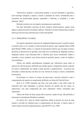 47


       “Desenvolver, produzir e comercializar produtos e serviços destinados à agricultura,
com tecnologia adequada e superior, visando à satisfação do cliente, contribuindo para o
incremento da produtividade agrícola, respeitando o indivíduo, a sociedade e o meio
ambiente.” (SLC)
       Definição coerente com seu negócio, tecnologia para a agricultura.
       Nas duas declarações anteriores de duas empresas metal-mecânicas, apenas numa
aparece o desenvolvimento de produto explícito. Tratando-se de duas multinacionais, pode-se
inferir que uma tem mais autonomia que a outra nesta questão.


2.5.1.3. PRINCÍPIOS E VALORES

       Um aspecto importante no processo de Adaptação Organizacional é a questão cultural.
A maneira como se vê o mundo é a fonte da forma de pensar e agir. Segundo Schein (1980)
apud Rhoden (2000), cultura é o conjunto de pressupostos básicos que um grupo inventou,
descobriu ou desenvolveu ao aprender como lidar com os problemas de adaptação externa e
integração interna e que funcionam bem o suficiente para serem considerados válidos e
ensinados a novos membros como forma correta de perceber, pensar e sentir em relação a
esses problemas.
       Valores são padrões profundamente arraigados que influenciam quase todos os
aspectos da vida das pessoas, definindo suas atitudes quanto à: julgamentos morais, respostas
aos outros, compromissos em relação a metas pessoais e organizacionais... As pessoas são
motivadas e tomam decisões com base em seus sistemas de crenças e valores, normalmente
inconscientes.
       Os princípios ou valores ou crenças são guias para o processo decisório e para o
comportamento da empresa no cumprimento da Missão e na busca da Visão de Futuro.
       Scott et al. (1998) sustentam que hoje, com mais poder e uma esfera maior de
autonomia para cada empregado, as pessoas precisam ser guiadas não por regras, ou
supervisores, mas pela compreensão dos mais importantes valores sustentados pela
organização.
       Valores são fontes de força, porque dão às pessoas o poder de agir. São profundos e
emocionais e normalmente dificultam a mudança.
       Os valores são a base da cultura corporativa, dando às pessoas um senso de ação
comum e servindo de referência para o comportamento do dia-a-dia. A clareza sobre os
valores fornece uma base fundamental para a ação (SCOTT et al., 1998).
 