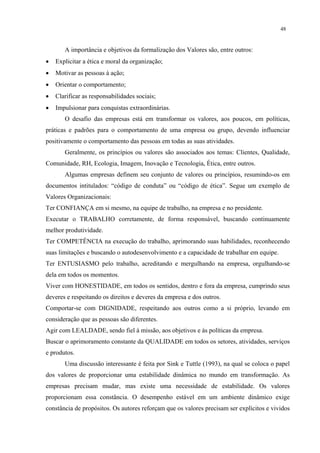 48


       A importância e objetivos da formalização dos Valores são, entre outros:
•   Explicitar a ética e moral da organização;
•   Motivar as pessoas à ação;
•   Orientar o comportamento;
•   Clarificar as responsabilidades sociais;
•   Impulsionar para conquistas extraordinárias.
       O desafio das empresas está em transformar os valores, aos poucos, em políticas,
práticas e padrões para o comportamento de uma empresa ou grupo, devendo influenciar
positivamente o comportamento das pessoas em todas as suas atividades.
       Geralmente, os princípios ou valores são associados aos temas: Clientes, Qualidade,
Comunidade, RH, Ecologia, Imagem, Inovação e Tecnologia, Ética, entre outros.
       Algumas empresas definem seu conjunto de valores ou princípios, resumindo-os em
documentos intitulados: “código de conduta” ou “código de ética”. Segue um exemplo de
Valores Organizacionais:
Ter CONFIANÇA em si mesmo, na equipe de trabalho, na empresa e no presidente.
Executar o TRABALHO corretamente, de forma responsável, buscando continuamente
melhor produtividade.
Ter COMPETÊNCIA na execução do trabalho, aprimorando suas habilidades, reconhecendo
suas limitações e buscando o autodesenvolvimento e a capacidade de trabalhar em equipe.
Ter ENTUSIASMO pelo trabalho, acreditando e mergulhando na empresa, orgulhando-se
dela em todos os momentos.
Viver com HONESTIDADE, em todos os sentidos, dentro e fora da empresa, cumprindo seus
deveres e respeitando os direitos e deveres da empresa e dos outros.
Comportar-se com DIGNIDADE, respeitando aos outros como a si próprio, levando em
consideração que as pessoas são diferentes.
Agir com LEALDADE, sendo fiel à missão, aos objetivos e às políticas da empresa.
Buscar o aprimoramento constante da QUALIDADE em todos os setores, atividades, serviços
e produtos.
       Uma discussão interessante é feita por Sink e Tuttle (1993), na qual se coloca o papel
dos valores de proporcionar uma estabilidade dinâmica no mundo em transformação. As
empresas precisam mudar, mas existe uma necessidade de estabilidade. Os valores
proporcionam essa constância. O desempenho estável em um ambiente dinâmico exige
constância de propósitos. Os autores reforçam que os valores precisam ser explícitos e vividos
 