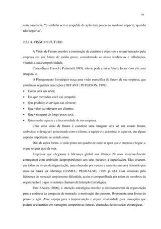 49


com coerência: “o símbolo sem o respaldo da ação terá pouco ou nenhum impacto, quando
não negativo”.


2.5.1.4. VISÃO DE FUTURO

       A Visão de Futuro envolve a construção de cenários e objetivos a serem buscados pela
empresa em um futuro de médio prazo, considerando as atuais tendências e influências,
visando a sua competitividade.
       Como dizem Hamel e Prahalad (1995), não se pode criar o futuro, lucrar com ele, sem
imaginá-lo.
       O Planejamento Estratégico traça uma visão específica do futuro de sua empresa, que
contém as seguintes descrições (TIFFANY; PETERSON, 1998):
•   Como será seu setor;
•   Em que mercados você vai competir;
•   Que produtos e serviços vai oferecer;
•   Que valor vai oferecer aos clientes;
•   Que vantagens de longo prazo terá;
•   Quais serão o porte e a lucratividade de sua empresa.
       Criar uma visão de futuro é construir uma imagem viva de um estado futuro,
ambicioso e desejável, relacionado com o cliente, a equipe e o acionista, e superior, em algum
aspecto importante, ao estado atual.
       Dito de outra forma, a visão pinta um quadro de onde se quer que e empresa chegue, e
o que se quer que ela seja.
       Empresas que chegaram à liderança global nos últimos 20 anos invariavelmente
começaram com ambições desproporcionais aos seus recursos e capacidades. Elas criaram,
em todos os níveis da organização, uma obsessão por vencer e sustentaram essa obsessão por
anos na busca da liderança (HAMEL; PRAHALAD, 1989, p. 68). Essa obsessão pela
liderança do mercado amplamente difundida, aceita e compartilhada por todos os membros da
organização é o que os autores chamam de Intenção Estratégica.
       Para Rhoden (2000), a intenção estratégica envolve o direcionamento da organização
para a essência da conquista de mercado: a motivação das pessoas. Representa uma forma de
pensar e agir. Abre espaço para a improvisação e requer criatividade para inovações que
podem se constituir em vantagens competitivas futuras, chamadas de inovações estratégicas.
 